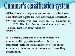 The first system to receive recognition from the
profession was one proposed by Cummer in
1920. His classification based upon the choice of
natural teeth for direct retainers
Class I – a partially edentulous arch in which two
diagonally opposite teeth are chosen as abutment
teeth
Class II
- a partially edentulous arch in which two
diametrically opposite tooth are chosen as
abutment teeth for the attachment of the direct
retainers with an indirect retainer as an auxillary
attachment.
 