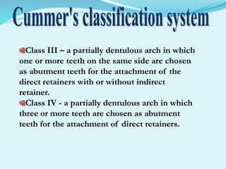 Class III – a partially dentulous arch in which
one or more teeth on the same side are chosen
as abutment teeth for the attachment of the
direct retainers with or without indirect
retainer.
Class IV - a partially dentulous arch in which
three or more teeth are chosen as abutment
teeth for the attachment of direct retainers.
 