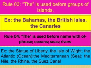 Rule 03: “The” is used before groups of
islands.
Ex: the Statue of Liberty, the Isle of Wight; the
Atlantic (Ocean);the Mediterranean (Sea); the
Nile, the Rhine, the Suez Canal
Ex: the Bahamas, the British Isles,
the Canaries
Rule 04: “The” is used before name with of-
phrase; oceans; seas; rivers
 