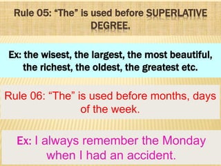 Rule 05: “The” is used before SUPERLATIVE
DEGREE.
Rule 06: “The” is used before months, days
of the week.
Ex: the wisest, the largest, the most beautiful,
the richest, the oldest, the greatest etc.
Ex: I always remember the Monday
when I had an accident.
 