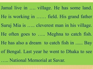 Jamal live in …. village. He has some land.
He is working in …… field. His grand father
Suruj Mia is ….. cleverest man in his village.
He often goes to ….. Meghna to catch fish.
He has also a dream to catch fish in ...... Bay
of Bengal. Last year he went to Dhaka to see
….. National Memorial at Savar.
 