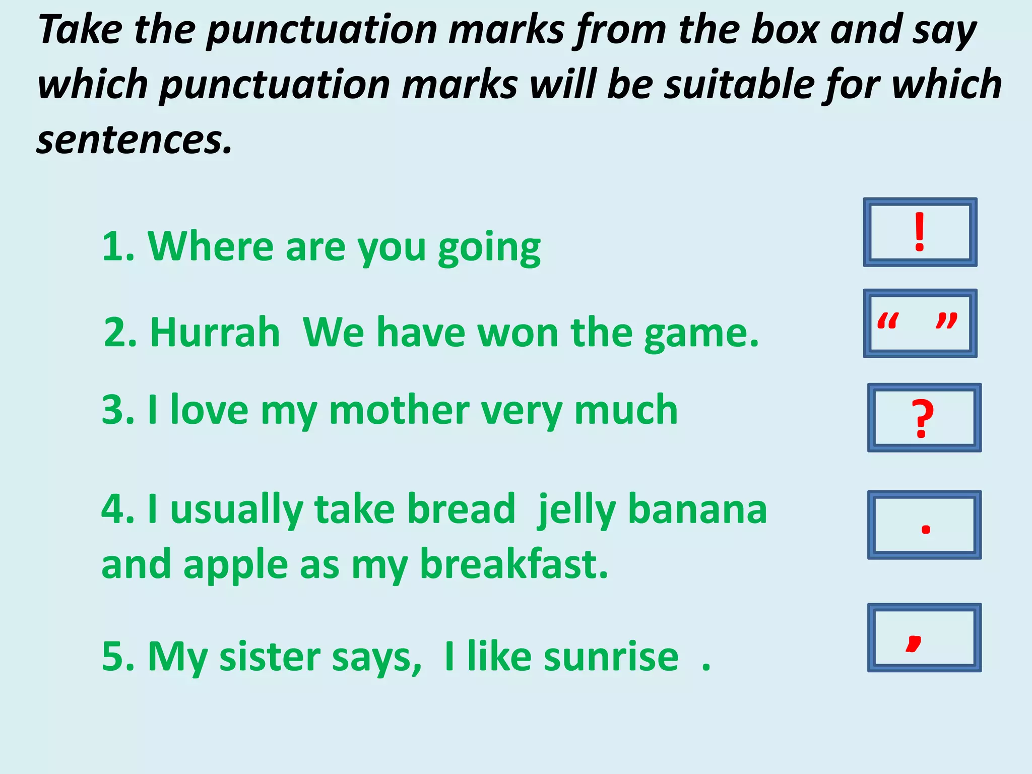 Take the punctuation marks from the box and say
which punctuation marks will be suitable for which
sentences.
1. Where are you going
2. Hurrah We have won the game.
4. I usually take bread jelly banana
and apple as my breakfast.
3. I love my mother very much
5. My sister says, I like sunrise .
.
?
!
,
“ ”
,
 