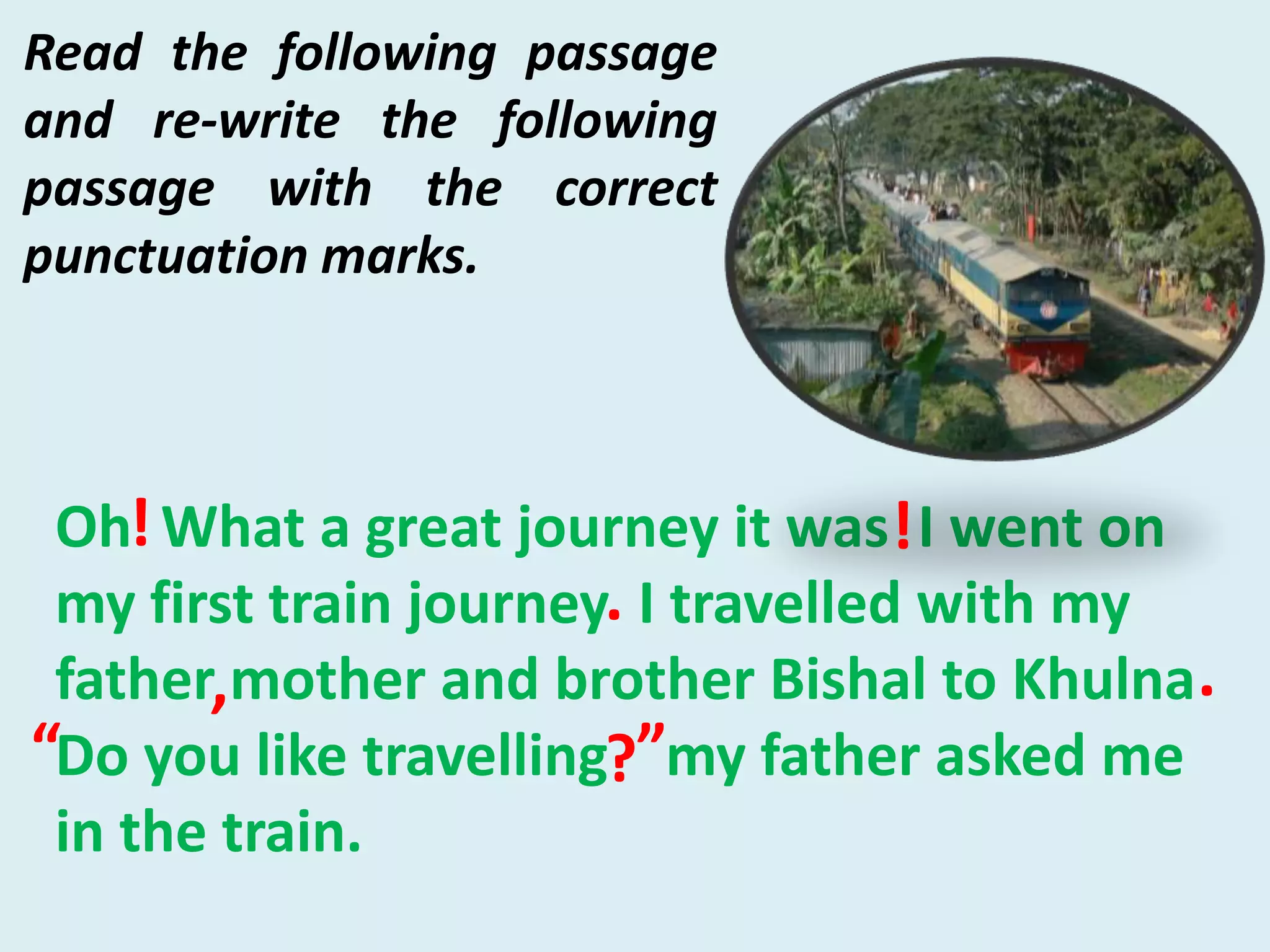 Oh What a great journey it was I went on
my first train journey I travelled with my
father mother and brother Bishal to Khulna
Do you like travelling my father asked me
in the train.
!
.
, .
?
!
”“
Read the following passage
and re-write the following
passage with the correct
punctuation marks.
 