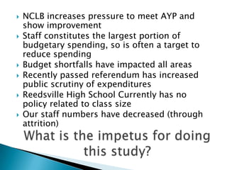 NCLB increases pressure to meet AYP and show improvement Staff constitutes the largest portion of budgetary spending, so is often a target to reduce spending Budget shortfalls have impacted all areas Recently passed referendum has increased public scrutiny of expenditures Reedsville High School Currently has no policy related to class size Our staff numbers have decreased (through attrition) What is the impetus for doing this study? 