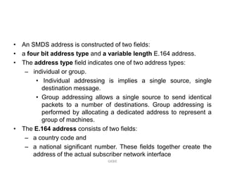 • An SMDS address is constructed of two fields:
• a four bit address type and a variable length E.164 address.
• The address type field indicates one of two address types:
– individual or group.
• Individual addressing is implies a single source, single
destination message.
• Group addressing allows a single source to send identical
packets to a number of destinations. Group addressing is
performed by allocating a dedicated address to represent a
group of machines.
• The E.164 address consists of two fields:
– a country code and
– a national significant number. These fields together create the
address of the actual subscriber network interface
GKBIE

 