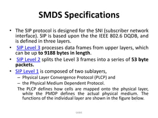 SMDS Specifications
• The SIP protocol is designed for the SNI (subscriber network
interface). SIP is based upon the the IEEE 802.6 DQDB, and
is defined in three layers.
• SIP Level 3 processes data frames from upper layers, which
can be up to 9188 bytes in length.
• SIP Level 2 splits the Level 3 frames into a series of 53 byte
packets.
• SIP Level 1 is composed of two sublayers,
– Physical Layer Convergence Protocol (PLCP) and
– the Physical Medium Dependent Protocol.
The PLCP defines how cells are mapped onto the physical layer,
while the PMDP defines the actual physical medium. The
functions of the individual layer are shown in the figure below.
GKBIE

 