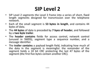 SIP Level 2
• SIP Level 2 segments the Level 3 frame into a series of short, fixed
length segments designed for transmission over the telephone
network.
• Each of the small segment is 53 bytes in length, and contains 44
bytes of data.
• The 44 bytes of data is preceded by 7 byes of header, and followed
by a two byte trailer.
• The header contains fields for access control, network control
(unused in SMDS), segment type a sequence number, and a
message identifier.
• The trailer contains a payload length field, indicating how much of
the data in the segment is meaningful. the remainder of the
segment holds a 10 bit CRC protecting the last 47 bytes of the
segment (the first five bytes contain another CRC).

GKBIE

 