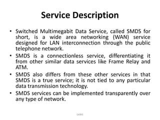 Service Description
• Switched Multimegabit Data Service, called SMDS for
short, is a wide area networking (WAN) service
designed for LAN interconnection through the public
telephone network.
• SMDS is a connectionless service, differentiating it
from other similar data services like Frame Relay and
ATM.
• SMDS also differs from these other services in that
SMDS is a true service; it is not tied to any particular
data transmission technology.
• SMDS services can be implemented transparently over
any type of network.
GKBIE

 