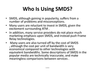 Who Is Using SMDS?
• SMDS, although gaining in popularity, suffers from a
number of problems and misconceptions.
• Many users are reluctant to invest in SMDS, given the
excitement surrounding ATM .
• In addition, many service providers do not place much
marketing emphasis upon SMDS, and instead push Frame
Relay technologies.
• Many users are also turned off by the cost of SMDS
, although the cost per unit of bandwidth is very
economical compared to other technologies with
equivalent bandwidths. Some descriptions of SMDS in the
popular media are technically inaccurate, and make
meaningless comparisons between services .
GKBIE

 