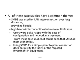 • All of these case studies have a common theme:
– SMDS was used for LAN interconnection over long
distances,
– providing flexible,
– high-bandwidth connections between multiple sites.
– Users were quite happy with the ease of
configuration and network management.
– From these case studies, it can be seen that SMDS is
most economical.
– Using SMDS for a simple point to point connection
does not justify the tariffs or the required
investment in equipment.
GKBIE

 