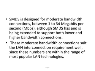• SMDS is designed for moderate bandwidth
connections, between 1 to 34 Megabits per
second (Mbps), although SMDS has and is
being extended to support both lower and
higher bandwidth connections.
• These moderate bandwidth connections suit
the LAN interconnection requirement well,
since these numbers are within the range of
most popular LAN technologies.
GKBIE

 