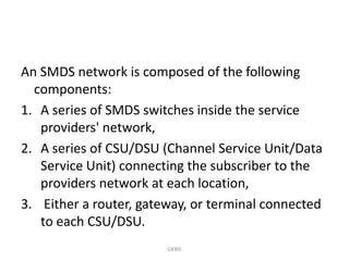 An SMDS network is composed of the following
components:
1. A series of SMDS switches inside the service
providers' network,
2. A series of CSU/DSU (Channel Service Unit/Data
Service Unit) connecting the subscriber to the
providers network at each location,
3. Either a router, gateway, or terminal connected
to each CSU/DSU.
GKBIE

 