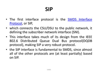 SIP
• The first interface protocol is the SMDS Interface
Protocol, or SIP,
• which connects the CSU/DSU to the public network, it
defining the subscriber network interface (SNI).
• This interface takes much of its design from the IEEE
802.6 Distributed Queue Dual Bus protocol(DQDB
protocol), making SIP a very robust protocol.
• the SIP interface is fundamental to SMDS, since almost
all of the other protocols are (at least partially) based
on SIP.

GKBIE

 