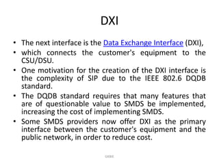 DXI
• The next interface is the Data Exchange Interface (DXI),
• which connects the customer's equipment to the
CSU/DSU.
• One motivation for the creation of the DXI interface is
the complexity of SIP due to the IEEE 802.6 DQDB
standard.
• The DQDB standard requires that many features that
are of questionable value to SMDS be implemented,
increasing the cost of implementing SMDS.
• Some SMDS providers now offer DXI as the primary
interface between the customer's equipment and the
public network, in order to reduce cost.
GKBIE

 