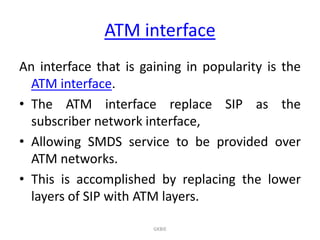 ATM interface
An interface that is gaining in popularity is the
ATM interface.
• The ATM interface replace SIP as the
subscriber network interface,
• Allowing SMDS service to be provided over
ATM networks.
• This is accomplished by replacing the lower
layers of SIP with ATM layers.
GKBIE

 