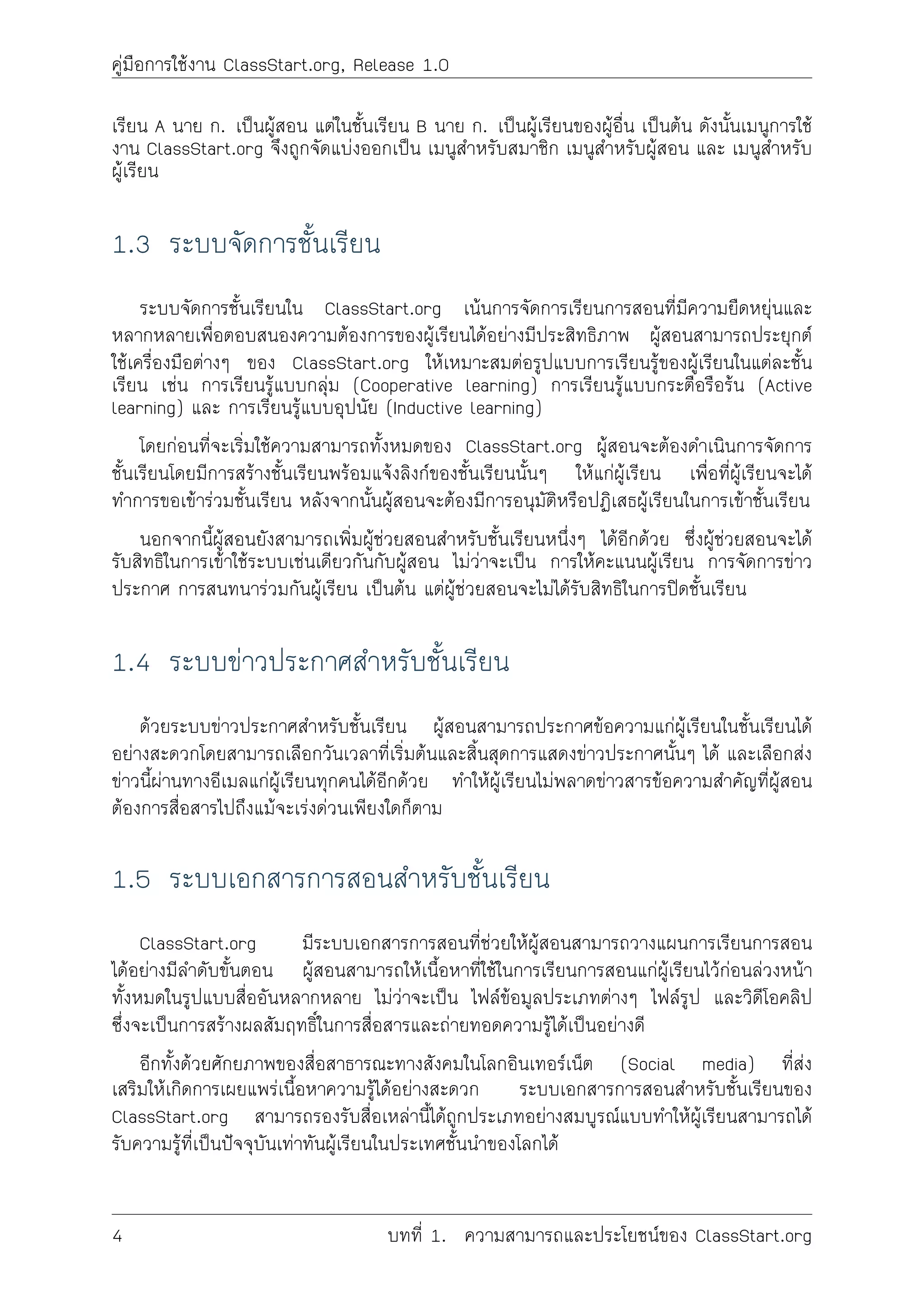 คูมือการใชงาน ClassStart.org, Release 1.0
เรียน A นาย ก. เปนผูสอน แตในชั้นเรียน B นาย ก. เปนผูเรียนของผูอื่น เปนตน ดังนั้นเมนูการใช
งาน ClassStart.org จึงถูกจัดแบงออกเปน เมนูสำหรับสมาชิก เมนูสำหรับผูสอน และ เมนูสำหรับ
ผูเรียน
1.3 ระบบจัดการชั้นเรียน
ระบบจัดการชั้นเรียนใน ClassStart.org เนนการจัดการเรียนการสอนที่มีความยืดหยุนและ
หลากหลายเพื่อตอบสนองความตองการของผูเรียนไดอยางมีประสิทธิภาพ ผูสอนสามารถประยุกต
ใชเครื่องมือตางๆ ของ ClassStart.org ใหเหมาะสมตอรูปแบบการเรียนรูของผูเรียนในแตละชั้น
เรียน เชน การเรียนรูแบบกลุม (Cooperative learning) การเรียนรูแบบกระตือรือรน (Active
learning) และ การเรียนรูแบบอุปนัย (Inductive learning)
โดยกอนที่จะเริ่มใชความสามารถทั้งหมดของ ClassStart.org ผูสอนจะตองดำเนินการจัดการ
ชั้นเรียนโดยมีการสรางชั้นเรียนพรอมแจงลิงกของชั้นเรียนนั้นๆ ใหแกผูเรียน เพื่อที่ผูเรียนจะได
ทำการขอเขารวมชั้นเรียน หลังจากนั้นผูสอนจะตองมีการอนุมัติหรือปฏิเสธผูเรียนในการเขาชั้นเรียน
นอกจากนี้ผูสอนยังสามารถเพิ่มผูชวยสอนสำหรับชั้นเรียนหนึ่งๆ ไดอีกดวย ซึ่งผูชวยสอนจะได
รับสิทธิในการเขาใชระบบเชนเดียวกันกับผูสอน ไมวาจะเปน การใหคะแนนผูเรียน การจัดการขาว
ประกาศ การสนทนารวมกันผูเรียน เปนตน แตผูชวยสอนจะไมไดรับสิทธิในการปดชั้นเรียน
1.4 ระบบขาวประกาศสำหรับชั้นเรียน
ดวยระบบขาวประกาศสำหรับชั้นเรียน ผูสอนสามารถประกาศขอความแกผูเรียนในชั้นเรียนได
อยางสะดวกโดยสามารถเลือกวันเวลาที่เริ่มตนและสิ้นสุดการแสดงขาวประกาศนั้นๆ ได และเลือกสง
ขาวนี้ผานทางอีเมลแกผูเรียนทุกคนไดอีกดวย ทำใหผูเรียนไมพลาดขาวสารขอความสำคัญที่ผูสอน
ตองการสื่อสารไปถึงแมจะเรงดวนเพียงใดก็ตาม
1.5 ระบบเอกสารการสอนสำหรับชั้นเรียน
ClassStart.org มีระบบเอกสารการสอนที่ชวยใหผูสอนสามารถวางแผนการเรียนการสอน
ไดอยางมีลำดับขั้นตอน ผูสอนสามารถใหเนื้อหาที่ใชในการเรียนการสอนแกผูเรียนไวกอนลวงหนา
ทั้งหมดในรูปแบบสื่ออันหลากหลาย ไมวาจะเปน ไฟลขอมูลประเภทตางๆ ไฟลรูป และวิดีโอคลิป
ซึ่งจะเปนการสรางผลสัมฤทธิ์ในการสื่อสารและถายทอดความรูไดเปนอยางดี
อีกทั้งดวยศักยภาพของสื่อสาธารณะทางสังคมในโลกอินเทอรเน็ต (Social media) ที่สง
เสริมใหเกิดการเผยแพรเนื้อหาความรูไดอยางสะดวก ระบบเอกสารการสอนสำหรับชั้นเรียนของ
ClassStart.org สามารถรองรับสื่อเหลานี้ไดถูกประเภทอยางสมบูรณแบบทำใหผูเรียนสามารถได
รับความรูที่เปนปจจุบันเทาทันผูเรียนในประเทศชั้นนำของโลกได
4 บทที่ 1. ความสามารถและประโยชนของ ClassStart.org
 