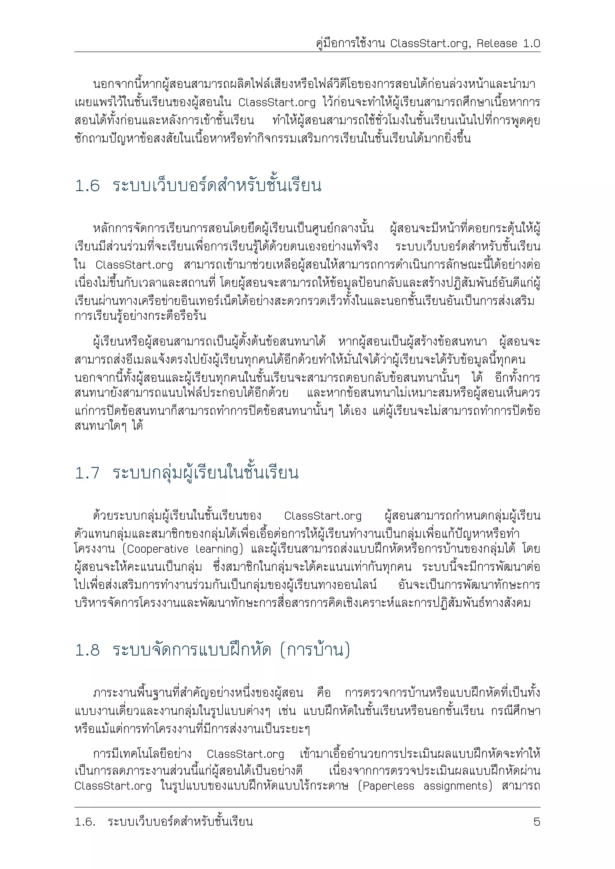 คูมือการใชงาน ClassStart.org, Release 1.0
นอกจากนี้หากผูสอนสามารถผลิตไฟลเสียงหรือไฟลวิดีโอของการสอนไดกอนลวงหนาและนำมา
เผยแพรไวในชั้นเรียนของผูสอนใน ClassStart.org ไวกอนจะทำใหผูเรียนสามารถศึกษาเนื้อหาการ
สอนไดทั้งกอนและหลังการเขาชั้นเรียน ทำใหผูสอนสามารถใชชั่วโมงในชั้นเรียนเนนไปที่การพูดคุย
ซักถามปญหาขอสงสัยในเนื้อหาหรือทำกิจกรรมเสริมการเรียนในชั้นเรียนไดมากยิ่งขึ้น
1.6 ระบบเว็บบอรดสำหรับชั้นเรียน
หลักการจัดการเรียนการสอนโดยยึดผูเรียนเปนศูนยกลางนั้น ผูสอนจะมีหนาที่คอยกระตุนใหผู
เรียนมีสวนรวมที่จะเรียนเพื่อการเรียนรูไดดวยตนเองอยางแทจริง ระบบเว็บบอรดสำหรับชั้นเรียน
ใน ClassStart.org สามารถเขามาชวยเหลือผูสอนใหสามารถการดำเนินการลักษณะนี้ไดอยางตอ
เนื่องไมขึ้นกับเวลาและสถานที่ โดยผูสอนจะสามารถใหขอมูลปอนกลับและสรางปฏิสัมพันธอันดีแกผู
เรียนผานทางเครือขายอินเทอรเน็ตไดอยางสะดวกรวดเร็วทั้งในและนอกชั้นเรียนอันเปนการสงเสริม
การเรียนรูอยางกระตือรือรน
ผูเรียนหรือผูสอนสามารถเปนผูตั้งตนขอสนทนาได หากผูสอนเปนผูสรางขอสนทนา ผูสอนจะ
สามารถสงอีเมลแจงตรงไปยังผูเรียนทุกคนไดอีกดวยทำใหมั่นใจไดวาผูเรียนจะไดรับขอมูลนี้ทุกคน
นอกจากนี้ทั้งผูสอนและผูเรียนทุกคนในชั้นเรียนจะสามารถตอบกลับขอสนทนานั้นๆ ได อีกทั้งการ
สนทนายังสามารถแนบไฟลประกอบไดอีกดวย และหากขอสนทนาไมเหมาะสมหรือผูสอนเห็นควร
แกการปดขอสนทนาก็สามารถทำการปดขอสนทนานั้นๆ ไดเอง แตผูเรียนจะไมสามารถทำการปดขอ
สนทนาใดๆ ได
1.7 ระบบกลุมผูเรียนในชั้นเรียน
ดวยระบบกลุมผูเรียนในชั้นเรียนของ ClassStart.org ผูสอนสามารถกำหนดกลุมผูเรียน
ตัวแทนกลุมและสมาชิกของกลุมไดเพื่อเอื้อตอการใหผูเรียนทำงานเปนกลุมเพื่อแกปญหาหรือทำ
โครงงาน (Cooperative learning) และผูเรียนสามารถสงแบบฝกหัดหรือการบานของกลุมได โดย
ผูสอนจะใหคะแนนเปนกลุม ซึ่งสมาชิกในกลุมจะไดคะแนนเทากันทุกคน ระบบนี้จะมีการพัฒนาตอ
ไปเพื่อสงเสริมการทำงานรวมกันเปนกลุมของผูเรียนทางออนไลน อันจะเปนการพัฒนาทักษะการ
บริหารจัดการโครงงานและพัฒนาทักษะการสื่อสารการคิดเชิงเคราะหและการปฏิสัมพันธทางสังคม
1.8 ระบบจัดการแบบฝกหัด (การบาน)
ภาระงานพื้นฐานที่สำคัญอยางหนึ่งของผูสอน คือ การตรวจการบานหรือแบบฝกหัดที่เปนทั้ง
แบบงานเดี่ยวและงานกลุมในรูปแบบตางๆ เชน แบบฝกหัดในชั้นเรียนหรือนอกชั้นเรียน กรณีศึกษา
หรือแมแตการทำโครงงานที่มีการสงงานเปนระยะๆ
การมีเทคโนโลยีอยาง ClassStart.org เขามาเอื้ออำนวยการประเมินผลแบบฝกหัดจะทำให
เปนการลดภาระงานสวนนี้แกผูสอนไดเปนอยางดี เนื่องจากการตรวจประเมินผลแบบฝกหัดผาน
ClassStart.org ในรูปแบบของแบบฝกหัดแบบไรกระดาษ (Paperless assignments) สามารถ
1.6. ระบบเว็บบอรดสำหรับชั้นเรียน 5
 