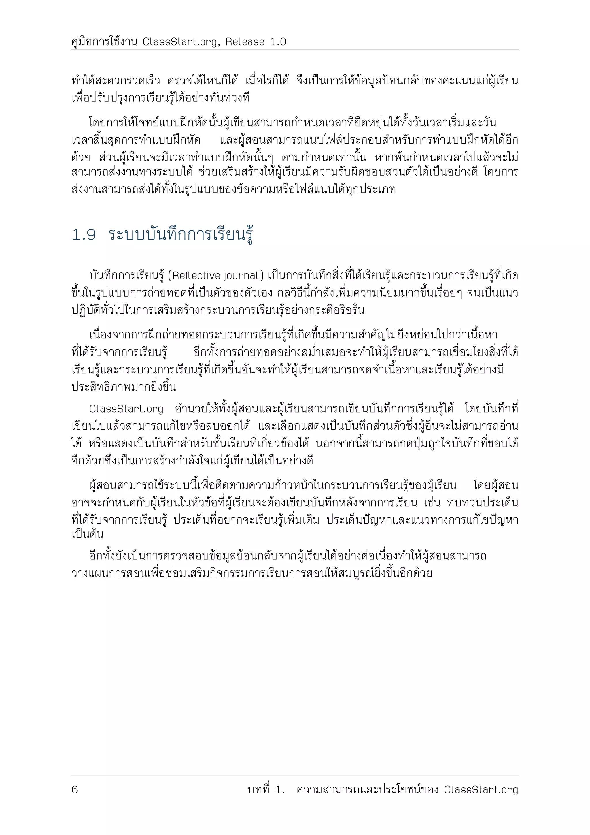 คูมือการใชงาน ClassStart.org, Release 1.0
ทำไดสะดวกรวดเร็ว ตรวจไดไหนก็ได เมื่อไรก็ได จึงเปนการใหขอมูลปอนกลับของคะแนนแกผูเรียน
เพื่อปรับปรุงการเรียนรูไดอยางทันทวงที
โดยการใหโจทยแบบฝกหัดนั้นผูเขียนสามารถกำหนดเวลาที่ยืดหยุนไดทั้งวันเวลาเริ่มและวัน
เวลาสิ้นสุดการทำแบบฝกหัด และผูสอนสามารถแนบไฟลประกอบสำหรับการทำแบบฝกหัดไดอีก
ดวย สวนผูเรียนจะมีเวลาทำแบบฝกหัดนั้นๆ ตามกำหนดเทานั้น หากพนกำหนดเวลาไปแลวจะไม
สามารถสงงานทางระบบได ชวยเสริมสรางใหผูเรียนมีความรับผิดชอบสวนตัวไดเปนอยางดี โดยการ
สงงานสามารถสงไดทั้งในรูปแบบของขอความหรือไฟลแนบไดทุกประเภท
1.9 ระบบบันทึกการเรียนรู
บันทีกการเรียนรู (Reﬂective journal) เปนการบันทึกสิ่งที่ไดเรียนรูและกระบวนการเรียนรูที่เกิด
ขึ้นในรูปแบบการถายทอดที่เปนตัวของตัวเอง กลวิธีนี้กำลังเพิ่มความนิยมมากขึ้นเรื่อยๆ จนเปนแนว
ปฏิบัติทั่วไปในการเสริมสรางกระบวนการเรียนรูอยางกระตือรือรน
เนื่องจากการฝกถายทอดกระบวนการเรียนรูที่เกิดขึ้นมีความสำคัญไมยิงหยอนไปกวาเนื้อหา
ที่ไดรับจากการเรียนรู อีกทั้งการถายทอดอยางสม่ำเสมอจะทำใหผูเรียนสามารถเชื่อมโยงสิ่งที่ได
เรียนรูและกระบวนการเรียนรูที่เกิดขึ้นอันจะทำใหผูเรียนสามารถจดจำเนื้อหาและเรียนรูไดอยางมี
ประสิทธิภาพมากยิ่งขึ้น
ClassStart.org อำนวยใหทั้งผูสอนและผูเรียนสามารถเขียนบันทึกการเรียนรูได โดยบันทึกที่
เขียนไปแลวสามารถแกไขหรือลบออกได และเลือกแสดงเปนบันทึกสวนตัวซึ่งผูอื่นจะไมสามารถอาน
ได หรือแสดงเปนบันทึกสำหรับชั้นเรียนที่เกี่ยวของได นอกจากนี้สามารถกดปุมถูกใจบันทึกที่ชอบได
อีกดวยซึ่งเปนการสรางกำลังใจแกผูเขียนไดเปนอยางดี
ผูสอนสามารถใชระบบนี้เพื่อติดตามความกาวหนาในกระบวนการเรียนรูของผูเรียน โดยผูสอน
อาจจะกำหนดกับผูเรียนในหัวขอที่ผูเรียนจะตองเขียนบันทึกหลังจากการเรียน เชน ทบทวนประเด็น
ที่ไดรับจากการเรียนรู ประเด็นที่อยากจะเรียนรูเพิ่มเติม ประเด็นปญหาและแนวทางการแกไขปญหา
เปนตน
อีกทั้งยังเปนการตรวจสอบขอมูลยอนกลับจากผูเรียนไดอยางตอเนื่องทำใหผูสอนสามารถ
วางแผนการสอนเพื่อซอมเสริมกิจกรรมการเรียนการสอนใหสมบูรณยิ่งขึ้นอีกดวย
6 บทที่ 1. ความสามารถและประโยชนของ ClassStart.org
 