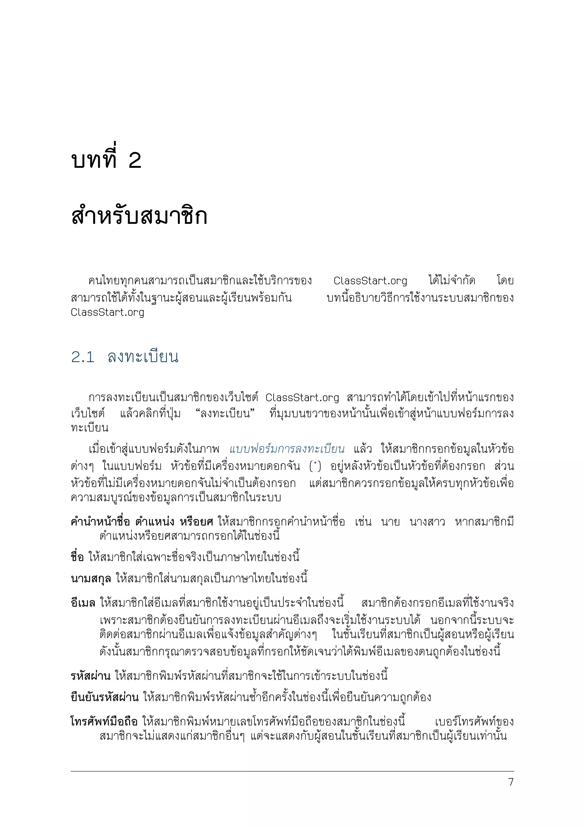 บทที่ 2
สำหรับสมาชิก
คนไทยทุกคนสามารถเปนสมาชิกและใชบริการของ ClassStart.org ไดไมจำกัด โดย
สามารถใชไดทั้งในฐานะผูสอนและผูเรียนพรอมกัน บทนี้อธิบายวิธีการใชงานระบบสมาชิกของ
ClassStart.org
2.1 ลงทะเบียน
การลงทะเบียนเปนสมาชิกของเว็บไซต ClassStart.org สามารถทำไดโดยเขาไปที่หนาแรกของ
เว็บไซต แลวคลิกที่ปุม “ลงทะเบียน” ที่มุมบนขวาของหนานั้นเพื่อเขาสูหนาแบบฟอรมการลง
ทะเบียน
เมื่อเขาสูแบบฟอรมดังในภาพ แบบฟอรมการลงทะเบียน แลว ใหสมาชิกกรอกขอมูลในหัวขอ
ตางๆ ในแบบฟอรม หัวขอที่ีมีเครื่องหมายดอกจัน (*) อยูหลังหัวขอเปนหัวขอที่ตองกรอก สวน
หัวขอที่ไมมีเครื่องหมายดอกจันไมจำเปนตองกรอก แตสมาชิกควรกรอกขอมูลใหครบทุกหัวขอเพื่อ
ความสมบูรณของขอมูลการเปนสมาชิกในระบบ
คำนำหนาชื่อ ตำแหนง หรือยศ ใหสมาชิกกรอกคำนำหนาชื่อ เชน นาย นางสาว หากสมาชิกมี
ตำแหนงหรือยศสามารถกรอกไดในชองนี้
ชื่อ ใหสมาชิกใสเฉพาะชื่อจริงเปนภาษาไทยในชองนี้
นามสกุล ใหสมาชิกใสนามสกุลเปนภาษาไทยในชองนี้
อีเมล ใหสมาชิกใสอีเมลที่สมาชิกใชงานอยูเปนประจำในชองนี้ สมาชิกตองกรอกอีเมลที่ใชงานจริง
เพราะสมาชิกตองยืนยันการลงทะเบียนผานอีเมลถึงจะเริ่มใชงานระบบได นอกจากนี้ระบบจะ
ติดตอสมาชิกผานอีเมลเพื่อแจงขอมูลสำคัญตางๆ ในชั้นเรียนที่สมาชิกเปนผูสอนหรือผูเรียน
ดังนั้นสมาชิกกรุณาตรวจสอบขอมูลที่กรอกใหชัดเจนวาไดพิมพอีเมลของตนถูกตองในชองนี้
รหัสผาน ใหสมาชิกพิมพรหัสผานที่สมาชิกจะใชในการเขาระบบในชองนี้
ยืนยันรหัสผาน ใหสมาชิกพิมพรหัสผานซ้ำอีกครั้งในชองนี้เพื่อยืนยันความถูกตอง
โทรศัพทมือถือ ใหสมาชิกพิมพหมายเลขโทรศัพทมือถือของสมาชิกในชองนี้ เบอรโทรศัพทของ
สมาชิกจะไมแสดงแกสมาชิกอื่นๆ แตจะแสดงกับผูสอนในชั้นเรียนที่สมาชิกเปนผูเรียนเทานั้น
7
 