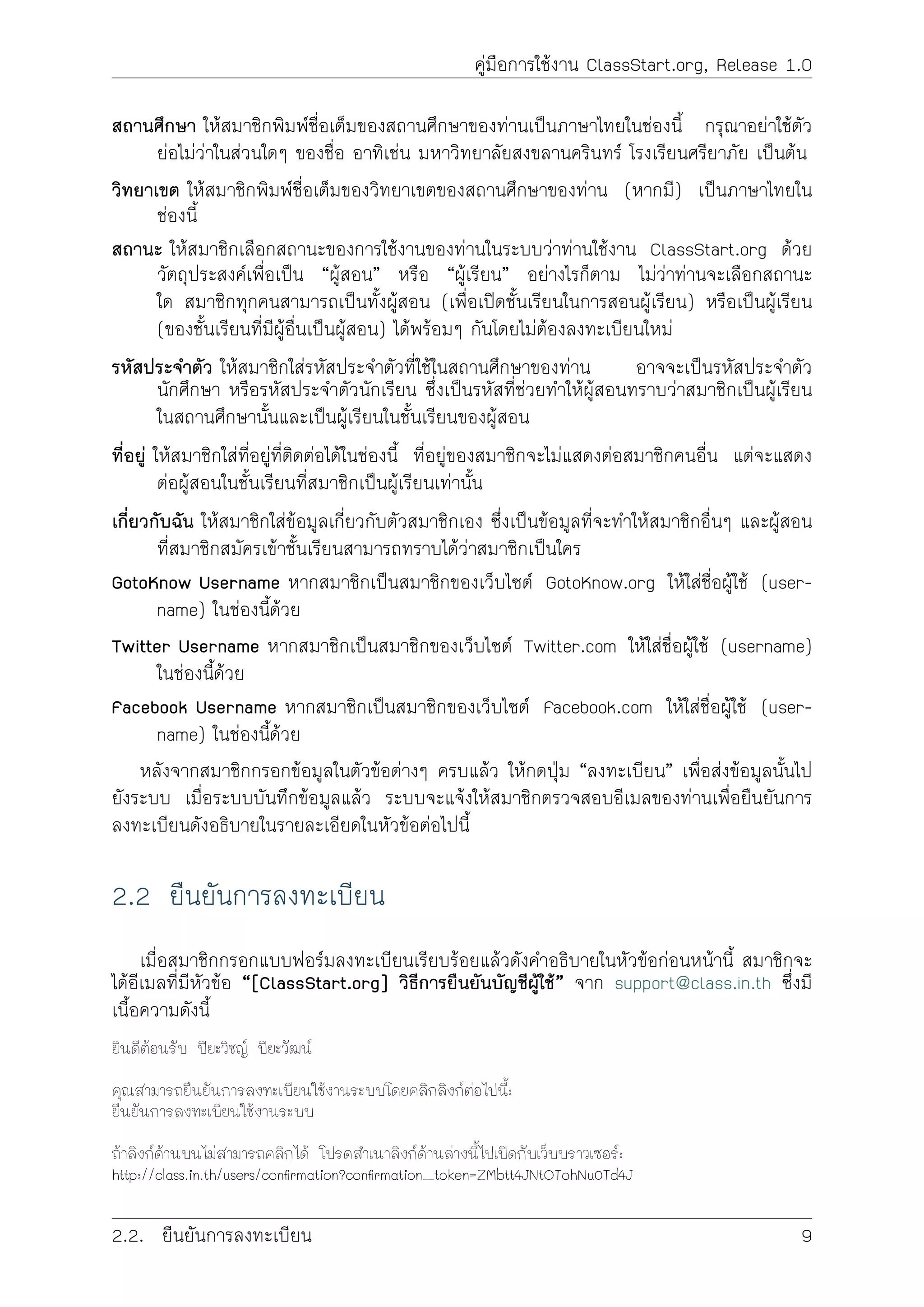 คูมือการใชงาน ClassStart.org, Release 1.0
สถานศึกษา ใหสมาชิกพิมพชื่อเต็มของสถานศึกษาของทานเปนภาษาไทยในชองนี้ กรุณาอยาใชตัว
ยอไมวาในสวนใดๆ ของชื่อ อาทิเชน มหาวิทยาลัยสงขลานครินทร โรงเรียนศรียาภัย เปนตน
วิทยาเขต ใหสมาชิกพิมพชื่อเต็มของวิทยาเขตของสถานศึกษาของทาน (หากมี) เปนภาษาไทยใน
ชองนี้
สถานะ ใหสมาชิกเลือกสถานะของการใชงานของทานในระบบวาทานใชงาน ClassStart.org ดวย
วัตถุประสงคเพื่อเปน “ผูสอน” หรือ “ผูเรียน” อยางไรก็ตาม ไมวาทานจะเลือกสถานะ
ใด สมาชิกทุกคนสามารถเปนทั้งผูสอน (เพื่อเปดชั้นเรียนในการสอนผูเรียน) หรือเปนผูเรียน
(ของชั้นเรียนที่มีผูอื่นเปนผูสอน) ไดพรอมๆ กันโดยไมตองลงทะเบียนใหม
รหัสประจำตัว ใหสมาชิกใสรหัสประจำตัวที่ใชในสถานศึกษาของทาน อาจจะเปนรหัสประจำตัว
นักศึกษา หรือรหัสประจำตัวนักเรียน ซึ่งเปนรหัสที่ชวยทำใหผูสอนทราบวาสมาชิกเปนผูเรียน
ในสถานศึกษานั้นและเปนผูเรียนในชั้นเรียนของผูสอน
ที่อยู ใหสมาชิกใสที่อยูที่ติดตอไดในชองนี้ ที่อยูของสมาชิกจะไมแสดงตอสมาชิกคนอื่น แตจะแสดง
ตอผูสอนในชั้นเรียนที่สมาชิกเปนผูเรียนเทานั้น
เกี่ยวกับฉัน ใหสมาชิกใสขอมูลเกี่ยวกับตัวสมาชิกเอง ซึ่งเปนขอมูลที่จะทำใหสมาชิกอื่นๆ และผูสอน
ที่สมาชิกสมัครเขาชั้นเรียนสามารถทราบไดวาสมาชิกเปนใคร
GotoKnow Username หากสมาชิกเปนสมาชิกของเว็บไซต GotoKnow.org ใหใสชื่อผูใช (user-
name) ในชองนี้ดวย
Twitter Username หากสมาชิกเปนสมาชิกของเว็บไซต Twitter.com ใหใสชื่อผูใช (username)
ในชองนี้ดวย
Facebook Username หากสมาชิกเปนสมาชิกของเว็บไซต Facebook.com ใหใสชื่อผูใช (user-
name) ในชองนี้ดวย
หลังจากสมาชิกกรอกขอมูลในตัวขอตางๆ ครบแลว ใหกดปุม “ลงทะเบียน” เพื่อสงขอมูลนั้นไป
ยังระบบ เมื่อระบบบันทึกขอมูลแลว ระบบจะแจงใหสมาชิกตรวจสอบอีเมลของทานเพื่อยืนยันการ
ลงทะเบียนดังอธิบายในรายละเอียดในหัวขอตอไปนี้
2.2 ยืนยันการลงทะเบียน
เมื่อสมาชิกกรอกแบบฟอรมลงทะเบียนเรียบรอยแลวดังคำอธิบายในหัวขอกอนหนานี้ สมาชิกจะ
ไดอีเมลที่มีหัวขอ “[ClassStart.org] วิธีการยืนยันบัญชีผูใช” จาก support@class.in.th ซึ่งมี
เนื้อความดังนี้
ยินดีตอนรับ ปยะวิชญ ปยะวัฒน
คุณสามารถยืนยันการลงทะเบียนใชงานระบบโดยคลิกลิงกตอไปนี้:
ยืนยันการลงทะเบียนใชงานระบบ
ถาลิงกดานบนไมสามารถคลิกได โปรดสำเนาลิงกดานลางนี้ไปเปดกับเว็บบราวเซอร:
http://class.in.th/users/conﬁrmation?conﬁrmation_token=ZMbtt4JNtOTohNu0Td4J
2.2. ยืนยันการลงทะเบียน 9
 