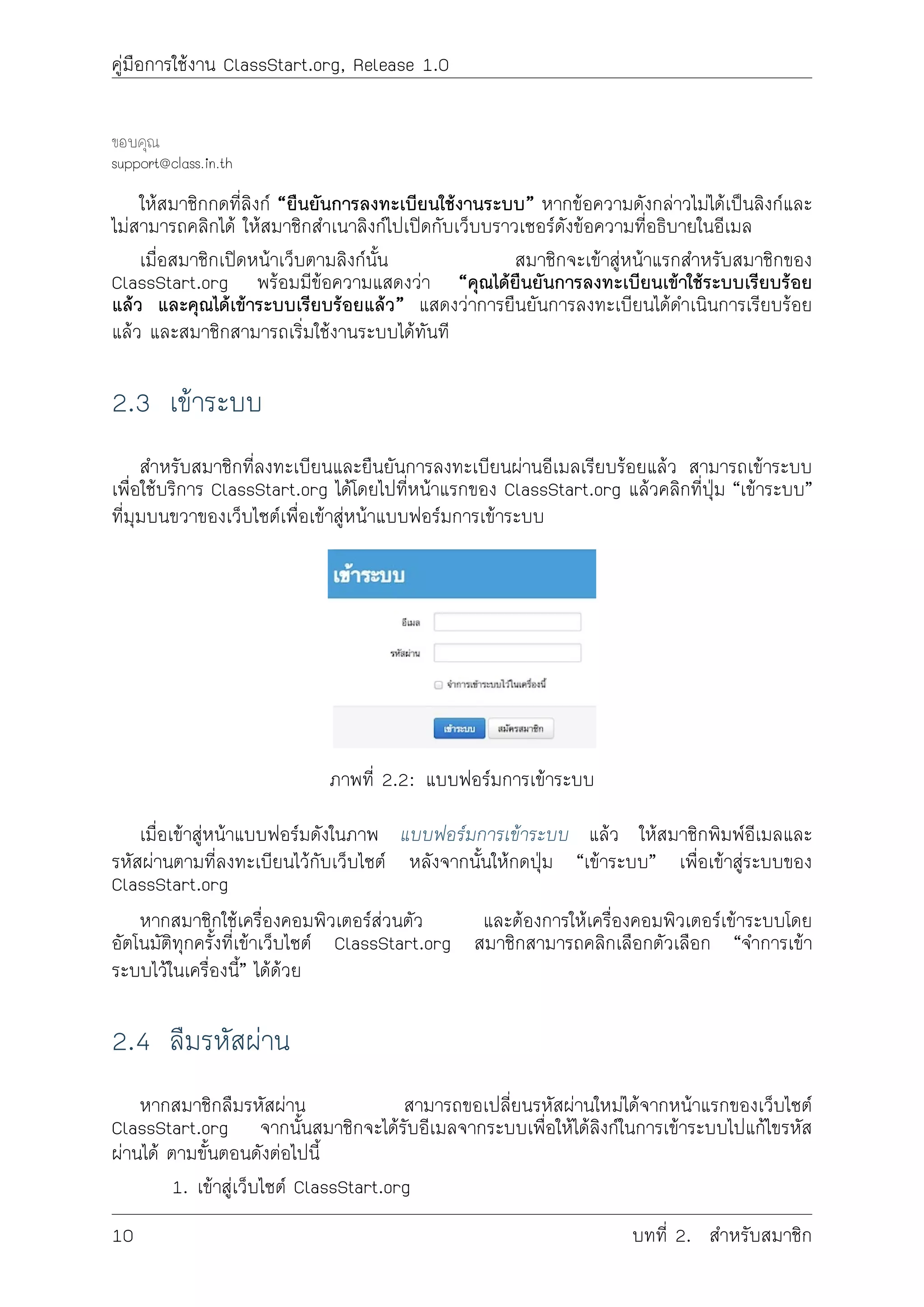 คูมือการใชงาน ClassStart.org, Release 1.0
ขอบคุณ
support@class.in.th
ใหสมาชิกกดที่ลิงก “ยืนยันการลงทะเบียนใชงานระบบ” หากขอความดังกลาวไมไดเปนลิงกและ
ไมสามารถคลิกได ใหสมาชิกสำเนาลิงกไปเปดกับเว็บบราวเซอรดังขอความที่อธิบายในอีเมล
เมื่อสมาชิกเปดหนาเว็บตามลิงกนั้น สมาชิกจะเขาสูหนาแรกสำหรับสมาชิกของ
ClassStart.org พรอมมีขอความแสดงวา “คุณไดยืนยันการลงทะเบียนเขาใชระบบเรียบรอย
แลว และคุณไดเขาระบบเรียบรอยแลว” แสดงวาการยืนยันการลงทะเบียนไดดำเนินการเรียบรอย
แลว และสมาชิกสามารถเริ่มใชงานระบบไดทันที
2.3 เขาระบบ
สำหรับสมาชิกที่ลงทะเบียนและยืนยันการลงทะเบียนผานอีเมลเรียบรอยแลว สามารถเขาระบบ
เพื่อใชบริการ ClassStart.org ไดโดยไปที่หนาแรกของ ClassStart.org แลวคลิกที่ปุม “เขาระบบ”
ที่มุมบนขวาของเว็บไซตเพื่อเขาสูหนาแบบฟอรมการเขาระบบ
ภาพที่ 2.2: แบบฟอรมการเขาระบบ
เมื่อเขาสูหนาแบบฟอรมดังในภาพ แบบฟอรมการเขาระบบ แลว ใหสมาชิกพิมพอีเมลและ
รหัสผานตามที่ลงทะเบียนไวกับเว็บไซต หลังจากนั้นใหกดปุม “เขาระบบ” เพื่อเขาสูระบบของ
ClassStart.org
หากสมาชิกใชเครื่องคอมพิวเตอรสวนตัว และตองการใหเครื่องคอมพิวเตอรเขาระบบโดย
อัตโนมัติทุกครั้งที่เขาเว็บไซต ClassStart.org สมาชิกสามารถคลิกเลือกตัวเลือก “จำการเขา
ระบบไวในเครื่องนี้” ไดดวย
2.4 ลืมรหัสผาน
หากสมาชิกลืมรหัสผาน สามารถขอเปลี่ยนรหัสผานใหมไดจากหนาแรกของเว็บไซต
ClassStart.org จากนั้นสมาชิกจะไดรับอีเมลจากระบบเพื่อใหไดลิงกในการเขาระบบไปแกไขรหัส
ผานได ตามขั้นตอนดังตอไปนี้
1. เขาสูเว็บไซต ClassStart.org
10 บทที่ 2. สำหรับสมาชิก
 
