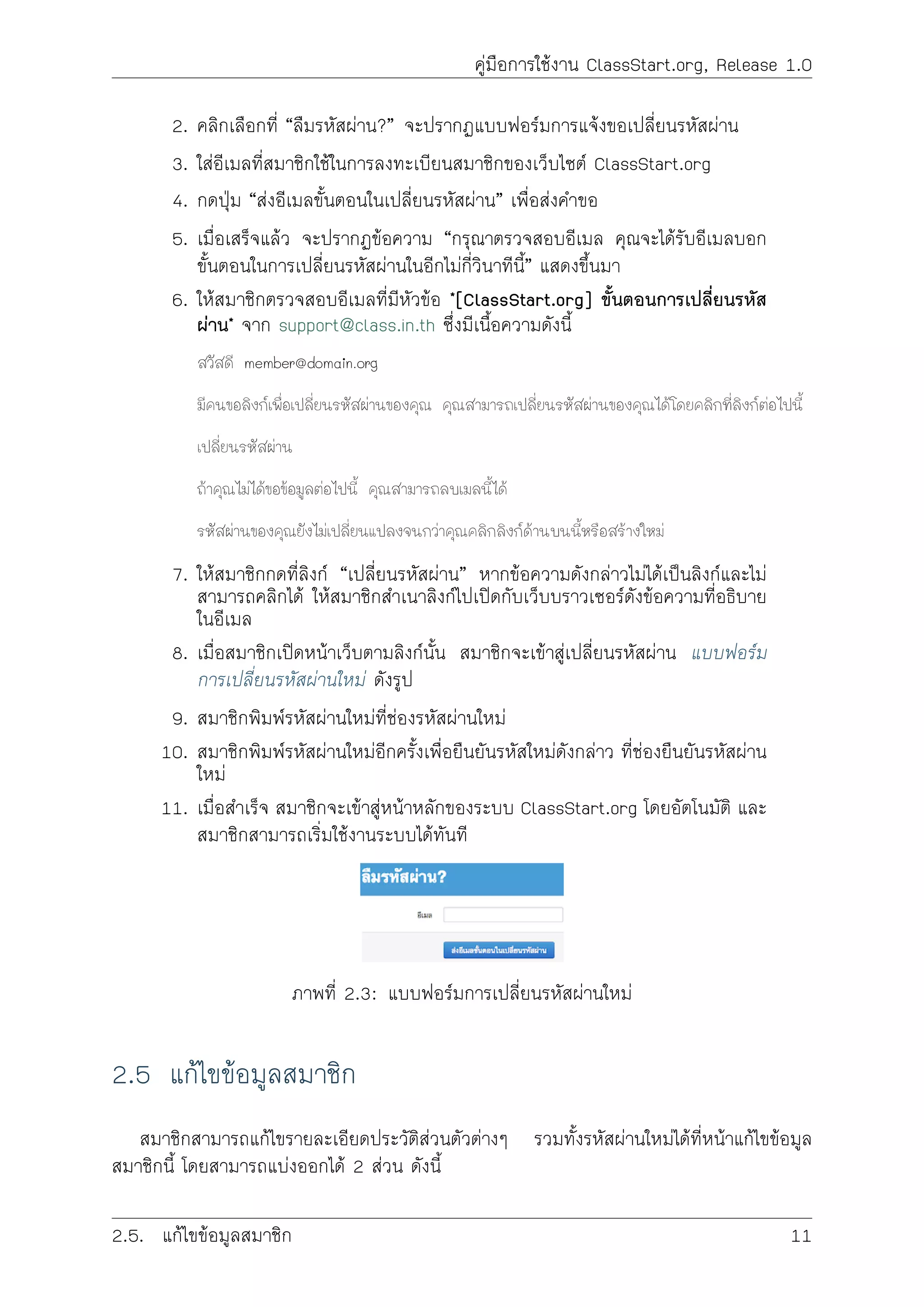 คูมือการใชงาน ClassStart.org, Release 1.0
2. คลิกเลือกที่ “ลืมรหัสผาน?” จะปรากฏแบบฟอรมการแจงขอเปลี่ยนรหัสผาน
3. ใสอีเมลที่สมาชิกใชในการลงทะเบียนสมาชิกของเว็บไซต ClassStart.org
4. กดปุม “สงอีเมลขั้นตอนในเปลี่ยนรหัสผาน” เพื่อสงคำขอ
5. เมื่อเสร็จแลว จะปรากฏขอความ “กรุณาตรวจสอบอีเมล คุณจะไดรับอีเมลบอก
ขั้นตอนในการเปลี่ยนรหัสผานในอีกไมกี่วินาทีนี้” แสดงขึ้นมา
6. ใหสมาชิกตรวจสอบอีเมลที่มีหัวขอ *[ClassStart.org] ขั้นตอนการเปลี่ยนรหัส
ผาน* จาก support@class.in.th ซึ่งมีเนื้อความดังนี้
สวัสดี member@domain.org
มีคนขอลิงกเพื่อเปลี่ยนรหัสผานของคุณ คุณสามารถเปลี่ยนรหัสผานของคุณไดโดยคลิกที่ลิงกตอไปนี้
เปลี่ยนรหัสผาน
ถาคุณไมไดขอขอมูลตอไปนี้ คุณสามารถลบเมลนี้ได
รหัสผานของคุณยังไมเปลี่ยนแปลงจนกวาคุณคลิกลิงกดานบนนี้หรือสรางใหม
7. ใหสมาชิกกดที่ลิงก “เปลี่ยนรหัสผาน” หากขอความดังกลาวไมไดเปนลิงกและไม
สามารถคลิกได ใหสมาชิกสำเนาลิงกไปเปดกับเว็บบราวเซอรดังขอความที่อธิบาย
ในอีเมล
8. เมื่อสมาชิกเปดหนาเว็บตามลิงกนั้น สมาชิกจะเขาสูเปลี่ยนรหัสผาน แบบฟอรม
การเปลี่ยนรหัสผานใหม ดังรูป
9. สมาชิกพิมพรหัสผานใหมที่ชองรหัสผานใหม
10. สมาชิกพิมพรหัสผานใหมอีกครั้งเพื่อยืนยันรหัสใหมดังกลาว ที่ชองยืนยันรหัสผาน
ใหม
11. เมื่อสำเร็จ สมาชิกจะเขาสูหนาหลักของระบบ ClassStart.org โดยอัตโนมัติ และ
สมาชิกสามารถเริ่มใชงานระบบไดทันที
ภาพที่ 2.3: แบบฟอรมการเปลี่ยนรหัสผานใหม
2.5 แกไขขอมูลสมาชิก
สมาชิกสามารถแกไขรายละเอียดประวัติสวนตัวตางๆ รวมทั้งรหัสผานใหมไดที่หนาแกไขขอมูล
สมาชิกนี้ โดยสามารถแบงออกได 2 สวน ดังนี้
2.5. แกไขขอมูลสมาชิก 11
 