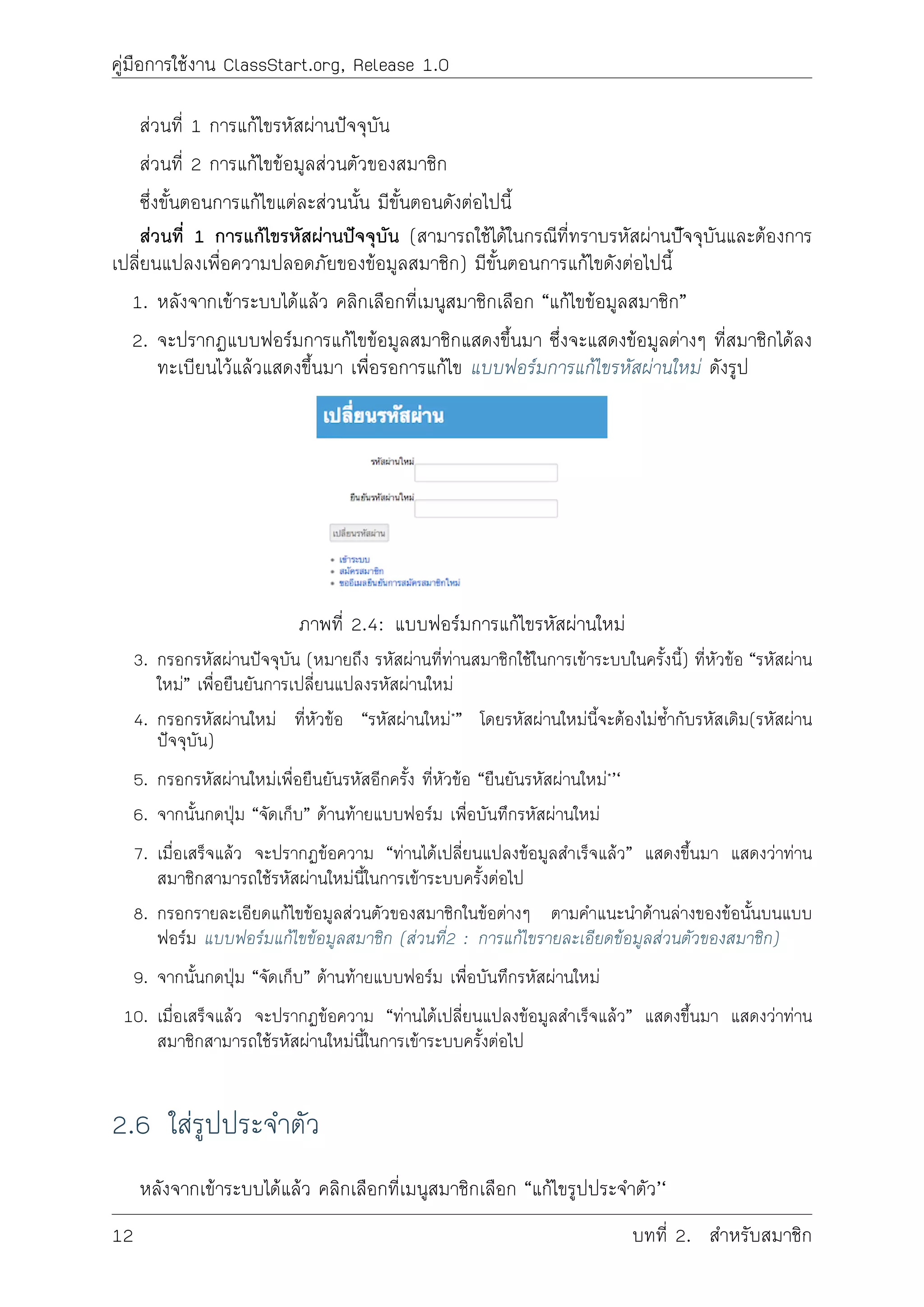 คูมือการใชงาน ClassStart.org, Release 1.0
สวนที่ 1 การแกไขรหัสผานปจจุบัน
สวนที่ 2 การแกไขขอมูลสวนตัวของสมาชิก
ซึ่งขั้นตอนการแกไขแตละสวนนั้น มีขั้นตอนดังตอไปนี้
สวนที่ 1 การแกไขรหัสผานปจจุบัน (สามารถใชไดในกรณีที่ทราบรหัสผานปัจจุบันและตองการ
เปลี่ยนแปลงเพื่อความปลอดภัยของขอมูลสมาชิก) มีขั้นตอนการแกไขดังตอไปนี้
1. หลังจากเขาระบบไดแลว คลิกเลือกที่เมนูสมาชิกเลือก “แกไขขอมูลสมาชิก”
2. จะปรากฏแบบฟอรมการแกไขขอมูลสมาชิกแสดงขึ้นมา ซึ่งจะแสดงขอมูลตางๆ ที่สมาชิกไดลง
ทะเบียนไวแลวแสดงขึ้นมา เพื่อรอการแกไข แบบฟอรมการแกไขรหัสผานใหม ดังรูป
ภาพที่ 2.4: แบบฟอรมการแกไขรหัสผานใหม
3. กรอกรหัสผานปจจุบัน (หมายถึง รหัสผานที่ทานสมาชิกใชในการเขาระบบในครั้งนี้) ที่หัวขอ “รหัสผาน
ใหม” เพื่อยืนยันการเปลี่ยนแปลงรหัสผานใหม
4. กรอกรหัสผานใหม ที่หัวขอ “รหัสผานใหม*” โดยรหัสผานใหมนี้จะตองไมซ้ำกับรหัสเดิม(รหัสผาน
ปจจุบัน)
5. กรอกรหัสผานใหมเพื่อยืนยันรหัสอีกครั้ง ที่หัวขอ “ยืนยันรหัสผานใหม*’‘
6. จากนั้นกดปุม “จัดเก็บ” ดานทายแบบฟอรม เพื่อบันทึกรหัสผานใหม
7. เมื่อเสร็จแลว จะปรากฏขอความ “ทานไดเปลี่ยนแปลงขอมูลสำเร็จแลว” แสดงขึ้นมา แสดงวาทาน
สมาชิกสามารถใชรหัสผานใหมนี้ในการเขาระบบครั้งตอไป
8. กรอกรายละเอียดแกไขขอมูลสวนตัวของสมาชิกในขอตางๆ ตามคำแนะนำดานลางของขอนั้นบนแบบ
ฟอรม แบบฟอรมแกไขขอมูลสมาชิก (สวนที่2 : การแกไขรายละเอียดขอมูลสวนตัวของสมาชิก)
9. จากนั้นกดปุม “จัดเก็บ” ดานทายแบบฟอรม เพื่อบันทึกรหัสผานใหม
10. เมื่อเสร็จแลว จะปรากฏขอความ “ทานไดเปลี่ยนแปลงขอมูลสำเร็จแลว” แสดงขึ้นมา แสดงวาทาน
สมาชิกสามารถใชรหัสผานใหมนี้ในการเขาระบบครั้งตอไป
2.6 ใสรูปประจำตัว
หลังจากเขาระบบไดแลว คลิกเลือกที่เมนูสมาชิกเลือก “แกไขรูปประจำตัว’‘
12 บทที่ 2. สำหรับสมาชิก
 