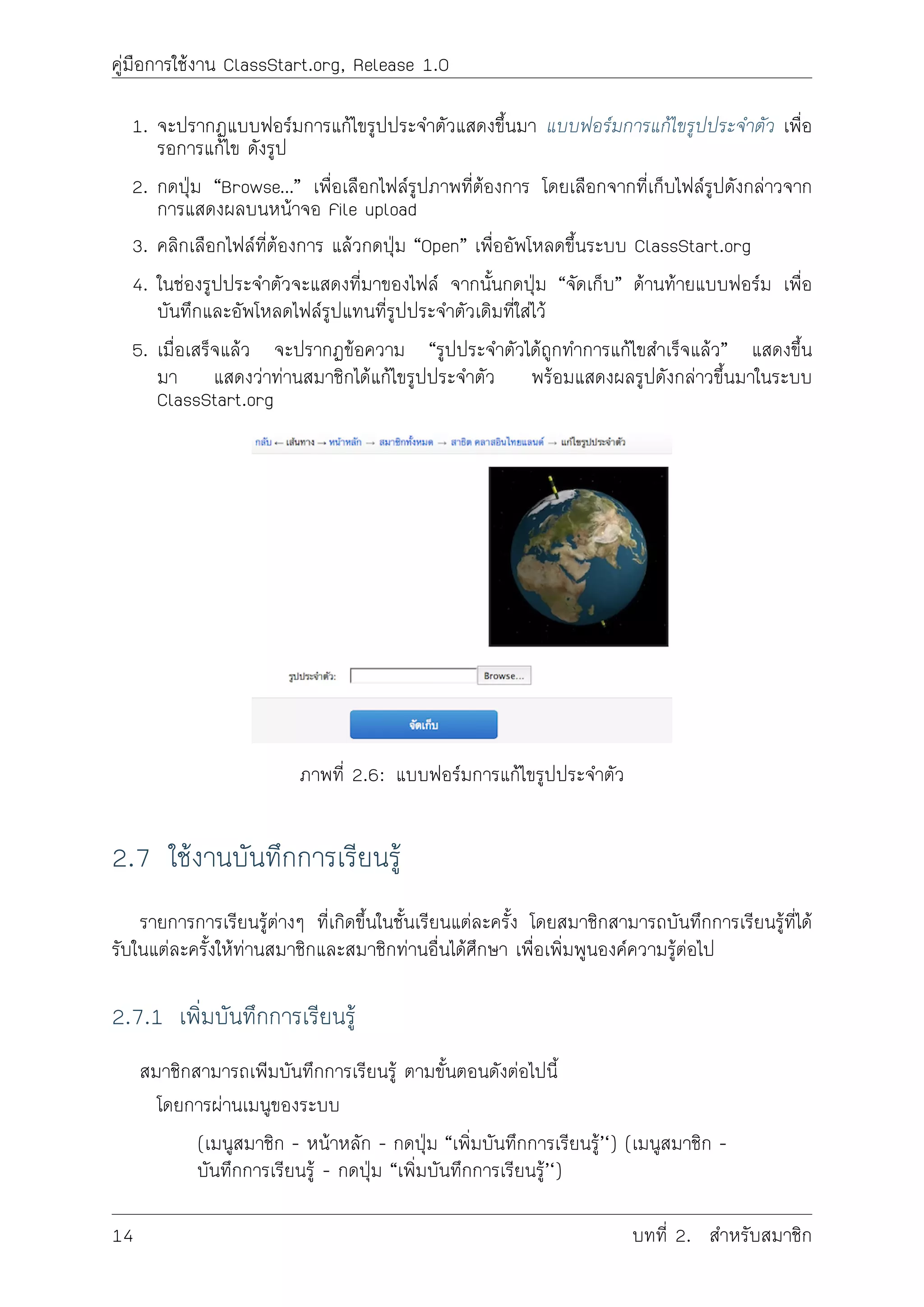 คูมือการใชงาน ClassStart.org, Release 1.0
1. จะปรากฏแบบฟอรมการแกไขรูปประจำตัวแสดงขึ้นมา แบบฟอรมการแกไขรูปประจำตัว เพื่อ
รอการแกไข ดังรูป
2. กดปุม “Browse…” เพื่อเลือกไฟลรูปภาพที่ตองการ โดยเลือกจากที่เก็บไฟลรูปดังกลาวจาก
การแสดงผลบนหนาจอ File upload
3. คลิกเลือกไฟลที่ตองการ แลวกดปุม “Open” เพื่ออัพโหลดขึ้นระบบ ClassStart.org
4. ในชองรูปประจำตัวจะแสดงที่มาของไฟล จากนั้นกดปุม “จัดเก็บ” ดานทายแบบฟอรม เพื่อ
บันทึกและอัพโหลดไฟลรูปแทนที่รูปประจำตัวเดิมที่ใสไว
5. เมื่อเสร็จแลว จะปรากฏขอความ “รูปประจำตัวไดถูกทำการแกไขสำเร็จแลว” แสดงขึ้น
มา แสดงวาทานสมาชิกไดแกไขรูปประจำตัว พรอมแสดงผลรูปดังกลาวขึ้นมาในระบบ
ClassStart.org
ภาพที่ 2.6: แบบฟอรมการแกไขรูปประจำตัว
2.7 ใชงานบันทึกการเรียนรู
รายการการเรียนรูตางๆ ที่เกิดขึ้นในชั้นเรียนแตละครั้ง โดยสมาชิกสามารถบันทึกการเรียนรูที่ได
รับในแตละครั้งใหทานสมาชิกและสมาชิกทานอื่นไดศึกษา เพื่อเพิ่มพูนองคความรูตอไป
2.7.1 เพิ่มบันทึกการเรียนรู
สมาชิกสามารถเพิมบันทึกการเรียนรู ตามขั้นตอนดังตอไปนี้
โดยการผานเมนูของระบบ
(เมนูสมาชิก - หนาหลัก - กดปุม “เพิ่มบันทึกการเรียนรู’‘) (เมนูสมาชิก -
บันทึกการเรียนรู - กดปุม “เพิ่มบันทึกการเรียนรู’‘)
14 บทที่ 2. สำหรับสมาชิก
 