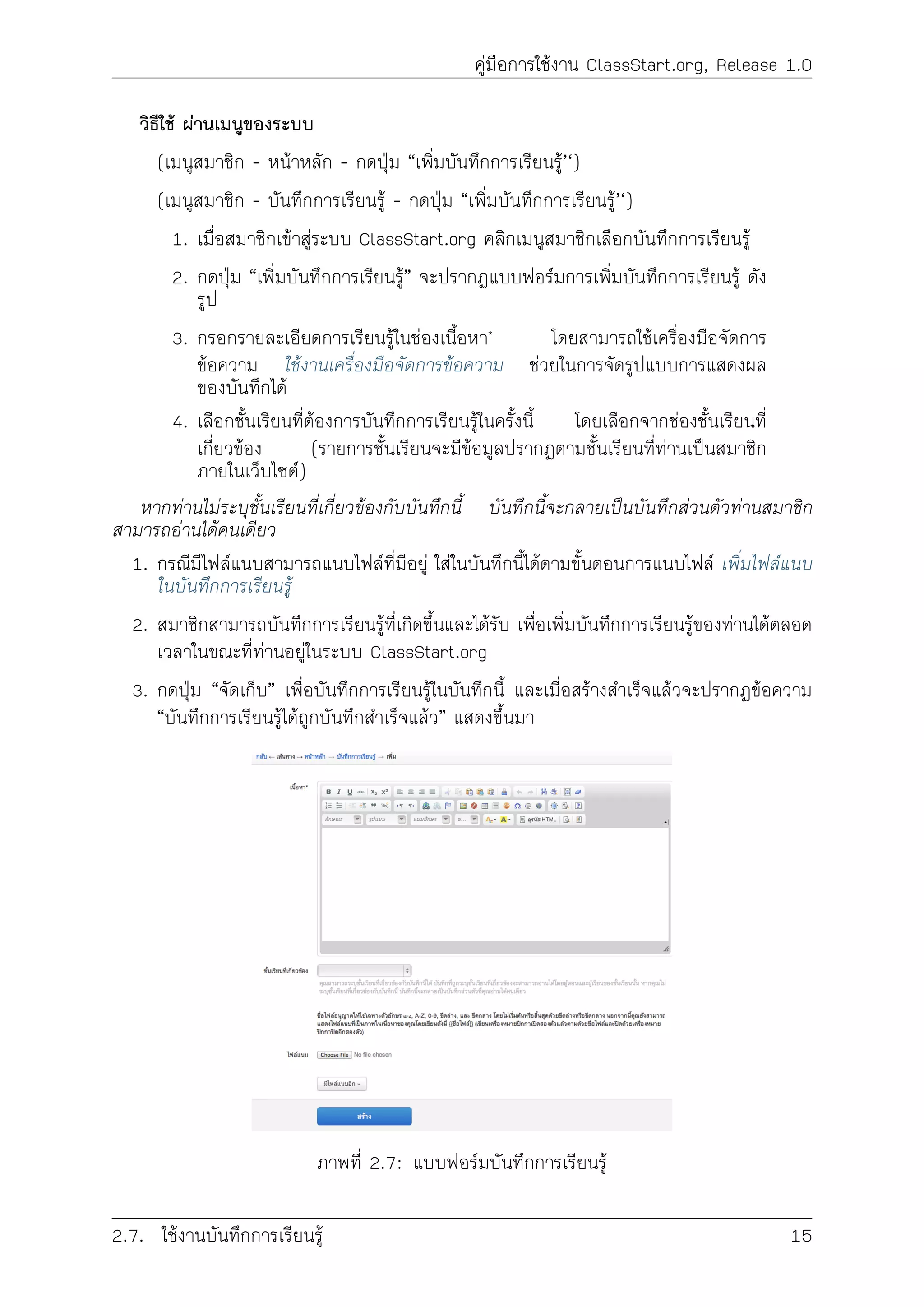 คูมือการใชงาน ClassStart.org, Release 1.0
วิธีใช ผานเมนูของระบบ
(เมนูสมาชิก - หนาหลัก - กดปุม “เพิ่มบันทึกการเรียนรู’‘)
(เมนูสมาชิก - บันทึกการเรียนรู - กดปุม “เพิ่มบันทึกการเรียนรู’‘)
1. เมื่อสมาชิกเขาสูระบบ ClassStart.org คลิกเมนูสมาชิกเลือกบันทึกการเรียนรู
2. กดปุม “เพิ่มบันทึกการเรียนรู” จะปรากฏแบบฟอรมการเพิ่มบันทึกการเรียนรู ดัง
รูป
3. กรอกรายละเอียดการเรียนรูในชองเนื้อหา* โดยสามารถใชเครื่องมือจัดการ
ขอความ ใชงานเครื่องมือจัดการขอความ ชวยในการจัดรูปแบบการแสดงผล
ของบันทึกได
4. เลือกชั้นเรียนที่ตองการบันทึกการเรียนรูในครั้งนี้ โดยเลือกจากชองชั้นเรียนที่
เกี่ยวของ (รายการชั้นเรียนจะมีขอมูลปรากฏตามชั้นเรียนที่ทานเปนสมาชิก
ภายในเว็บไซต)
หากทานไมระบุชั้นเรียนที่เกี่ยวของกับบันทึกนี้ บันทึกนี้จะกลายเปนบันทึกสวนตัวทานสมาชิก
สามารถอานไดคนเดียว
1. กรณีมีไฟลแนบสามารถแนบไฟลที่มีอยู ใสในบันทึกนี้ไดตามขั้นตอนการแนบไฟล เพิ่มไฟลแนบ
ในบันทึกการเรียนรู
2. สมาชิกสามารถบันทึกการเรียนรูที่เกิดขึ้นและไดรับ เพื่อเพิ่มบันทึกการเรียนรูของทานไดตลอด
เวลาในขณะที่ทานอยูในระบบ ClassStart.org
3. กดปุม “จัดเก็บ” เพื่อบันทึกการเรียนรูในบันทึกนี้ และเมื่อสรางสำเร็จแลวจะปรากฏขอความ
“บันทึกการเรียนรูไดถูกบันทึกสำเร็จแลว” แสดงขึ้นมา
ภาพที่ 2.7: แบบฟอรมบันทึกการเรียนรู
2.7. ใชงานบันทึกการเรียนรู 15
 