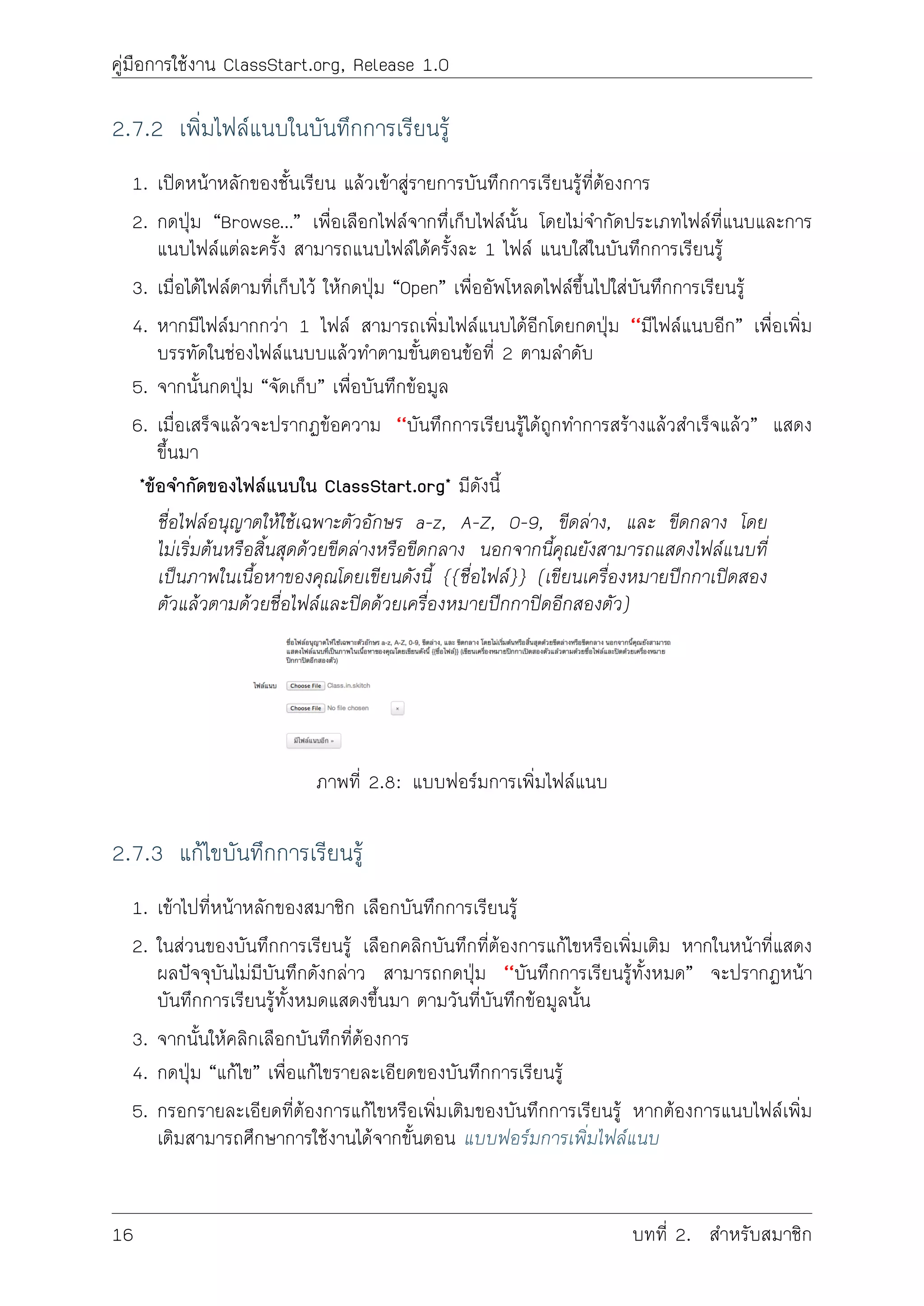 คูมือการใชงาน ClassStart.org, Release 1.0
2.7.2 เพิ่มไฟลแนบในบันทึกการเรียนรู
1. เปดหนาหลักของชั้นเรียน แลวเขาสูรายการบันทึกการเรียนรูที่ตองการ
2. กดปุม “Browse…” เพื่อเลือกไฟลจากทึ่เก็บไฟลนั้น โดยไมจำกัดประเภทไฟลที่แนบและการ
แนบไฟลแตละครั้ง สามารถแนบไฟลไดครั้งละ 1 ไฟล แนบใสในบันทึกการเรียนรู
3. เมื่อไดไฟลตามที่เก็บไว ใหกดปุม “Open” เพื่ออัพโหลดไฟลขึ้นไปใสบันทึกการเรียนรู
4. หากมีไฟลมากกวา 1 ไฟล สามารถเพิ่มไฟลแนบไดอีกโดยกดปุม ‘‘มีไฟลแนบอีก” เพื่อเพิ่ม
บรรทัดในชองไฟลแนบบแลวทำตามขั้นตอนขอที่ 2 ตามลำดับ
5. จากนั้นกดปุม “จัดเก็บ” เพื่อบันทึกขอมูล
6. เมื่อเสร็จแลวจะปรากฏขอความ ‘‘บันทึกการเรียนรูไดถูกทำการสรางแลวสำเร็จแลว” แสดง
ขึ้นมา
*ขอจำกัดของไฟลแนบใน ClassStart.org* มีดังนี้
ชื่อไฟลอนุญาตใหใชเฉพาะตัวอักษร a-z, A-Z, 0-9, ขีดลาง, และ ขีดกลาง โดย
ไมเริ่มตนหรือสิ้นสุดดวยขีดลางหรือขีดกลาง นอกจากนี้คุณยังสามารถแสดงไฟลแนบที่
เปนภาพในเนื้อหาของคุณโดยเขียนดังนี้ {{ชื่อไฟล}} (เขียนเครื่องหมายปกกาเปดสอง
ตัวแลวตามดวยชื่อไฟลและปดดวยเครื่องหมายปกกาปดอีกสองตัว)
ภาพที่ 2.8: แบบฟอรมการเพิ่มไฟลแนบ
2.7.3 แกไขบันทึกการเรียนรู
1. เขาไปที่หนาหลักของสมาชิก เลือกบันทึกการเรียนรู
2. ในสวนของบันทึกการเรียนรู เลือกคลิกบันทึกที่ตองการแกไขหรือเพิ่มเติม หากในหนาที่แสดง
ผลปจจุบันไมมีบันทึกดังกลาว สามารถกดปุม ‘‘บันทึกการเรียนรูทั้งหมด” จะปรากฏหนา
บันทึกการเรียนรูทั้งหมดแสดงขึ้นมา ตามวันที่บันทึกขอมูลนั้น
3. จากนั้นใหคลิกเลือกบันทึกที่ตองการ
4. กดปุม “แกไข” เพื่อแกไขรายละเอียดของบันทึกการเรียนรู
5. กรอกรายละเอียดที่ตองการแกไขหรือเพิ่มเติมของบันทึกการเรียนรู หากตองการแนบไฟลเพิ่ม
เติมสามารถศึกษาการใชงานไดจากขั้นตอน แบบฟอรมการเพิ่มไฟลแนบ
16 บทที่ 2. สำหรับสมาชิก
 