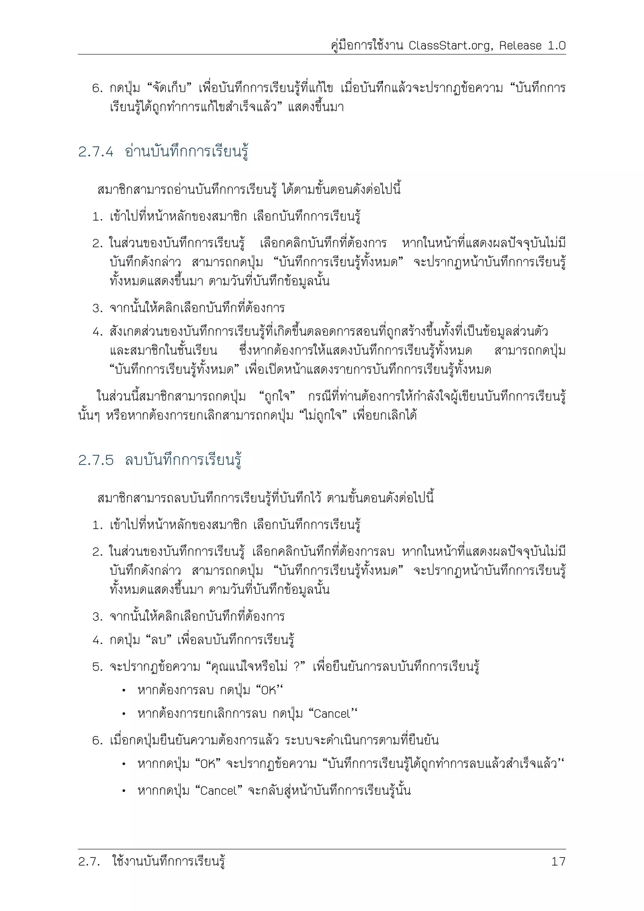 คูมือการใชงาน ClassStart.org, Release 1.0
6. กดปุม “จัดเก็บ” เพื่อบันทึกการเรียนรูที่แกไข เมื่อบันทีึกแลวจะปรากฏขอความ “บันทึกการ
เรียนรูไดถูกทำการแกไขสำเร็จแลว” แสดงขึ้นมา
2.7.4 อานบันทึกการเรียนรู
สมาชิกสามารถอานบันทึกการเรียนรู ไดตามขั้นตอนดังตอไปนี้
1. เขาไปที่หนาหลักของสมาชิก เลือกบันทึกการเรียนรู
2. ในสวนของบันทึกการเรียนรู เลือกคลิกบันทึกที่ตองการ หากในหนาที่แสดงผลปจจุบันไมมี
บันทึกดังกลาว สามารถกดปุม “บันทึกการเรียนรูทั้งหมด” จะปรากฏหนาบันทึกการเรียนรู
ทั้งหมดแสดงขึ้นมา ตามวันที่บันทึกขอมูลนั้น
3. จากนั้นใหคลิกเลือกบันทึกที่ตองการ
4. สังเกตสวนของบันทึกการเรียนรูที่เกิดขึ้นตลอดการสอนที่ถูกสรางขึ้นทั้งที่เปนขอมูลสวนตัว
และสมาชิกในชั้นเรียน ซึ่งหากตองการใหแสดงบันทึกการเรียนรูทั้งหมด สามารถกดปุม
“บันทึกการเรียนรูทั้งหมด” เพื่อเปดหนาแสดงรายการบันทึกการเรียนรูทั้งหมด
ในสวนนี้สมาชิกสามารถกดปุม “ถูกใจ” กรณีที่ทานตองการใหกำลังใจผูเขียนบันทึกการเรียนรู
นั้นๆ หรือหากตองการยกเลิกสามารถกดปุม “ไมถูกใจ” เพื่อยกเลิกได
2.7.5 ลบบันทึกการเรียนรู
สมาชิกสามารถลบบันทึกการเรียนรูที่บันทึกไว ตามขั้นตอนดังตอไปนี้
1. เขาไปที่หนาหลักของสมาชิก เลือกบันทึกการเรียนรู
2. ในสวนของบันทึกการเรียนรู เลือกคลิกบันทึกที่ตองการลบ หากในหนาที่แสดงผลปจจุบันไมมี
บันทึกดังกลาว สามารถกดปุม “บันทึกการเรียนรูทั้งหมด” จะปรากฏหนาบันทึกการเรียนรู
ทั้งหมดแสดงขึ้นมา ตามวันที่บันทึกขอมูลนั้น
3. จากนั้นใหคลิกเลือกบันทึกที่ตองการ
4. กดปุม “ลบ” เพื่อลบบันทึกการเรียนรู
5. จะปรากฏขอความ “คุณแนใจหรือไม ?” เพื่อยืนยันการลบบันทึกการเรียนรู
• หากตองการลบ กดปุม “OK’‘
• หากตองการยกเลิกการลบ กดปุม “Cancel’‘
6. เมื่อกดปุมยืนยันความตองการแลว ระบบจะดำเนินการตามที่ยืนยัน
• หากกดปุม “OK” จะปรากฏขอความ “บันทึกการเรียนรูไดถูกทำการลบแลวสำเร็จแลว’‘
• หากกดปุม “Cancel” จะกลับสูหนาบันทึกการเรียนรูนั้น
2.7. ใชงานบันทึกการเรียนรู 17
 