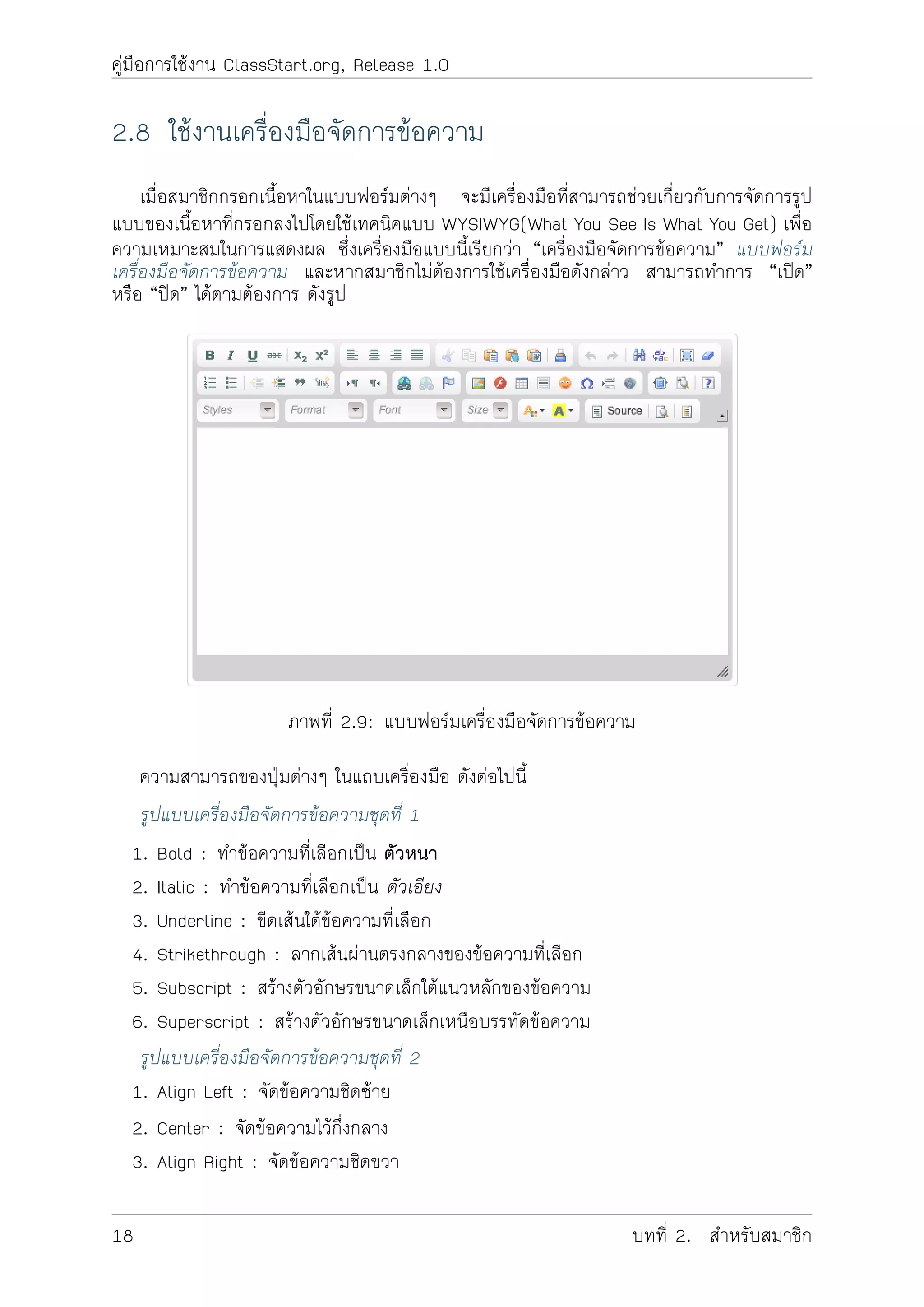 คูมือการใชงาน ClassStart.org, Release 1.0
2.8 ใชงานเครื่องมือจัดการขอความ
เมื่อสมาชิกกรอกเนื้อหาในแบบฟอรมตางๆ จะมีเครื่องมือที่สามารถชวยเกี่ยวกับการจัดการรูป
แบบของเนื้อหาที่กรอกลงไปโดยใชเทคนิคแบบ WYSIWYG(What You See Is What You Get) เพื่อ
ความเหมาะสมในการแสดงผล ซึ่งเครื่องมือแบบนี้เรียกวา “เครื่องมือจัดการขอความ” แบบฟอรม
เครื่องมือจัดการขอความ และหากสมาชิกไมตองการใชเครื่องมือดังกลาว สามารถทำการ “เปด”
หรือ “ปด” ไดตามตองการ ดังรูป
ภาพที่ 2.9: แบบฟอรมเครื่องมือจัดการขอความ
ความสามารถของปุมตางๆ ในแถบเครื่องมือ ดังตอไปนี้
รูปแบบเครื่องมือจัดการขอความชุดที่ 1
1. Bold : ทำขอความที่เลือกเปน ตัวหนา
2. Italic : ทำขอความที่เลือกเปน ตัวเอียง
3. Underline : ขีดเสนใตขอความที่เลือก
4. Strikethrough : ลากเสนผานตรงกลางของขอความที่เลือก
5. Subscript : สรางตัวอักษรขนาดเล็กใตแนวหลักของขอความ
6. Superscript : สรางตัวอักษรขนาดเล็กเหนือบรรทัดขอความ
รูปแบบเครื่องมือจัดการขอความชุดที่ 2
1. Align Left : จัดขอความชิดซาย
2. Center : จัดขอความไวกึ่งกลาง
3. Align Right : จัดขอความชิดขวา
18 บทที่ 2. สำหรับสมาชิก
 