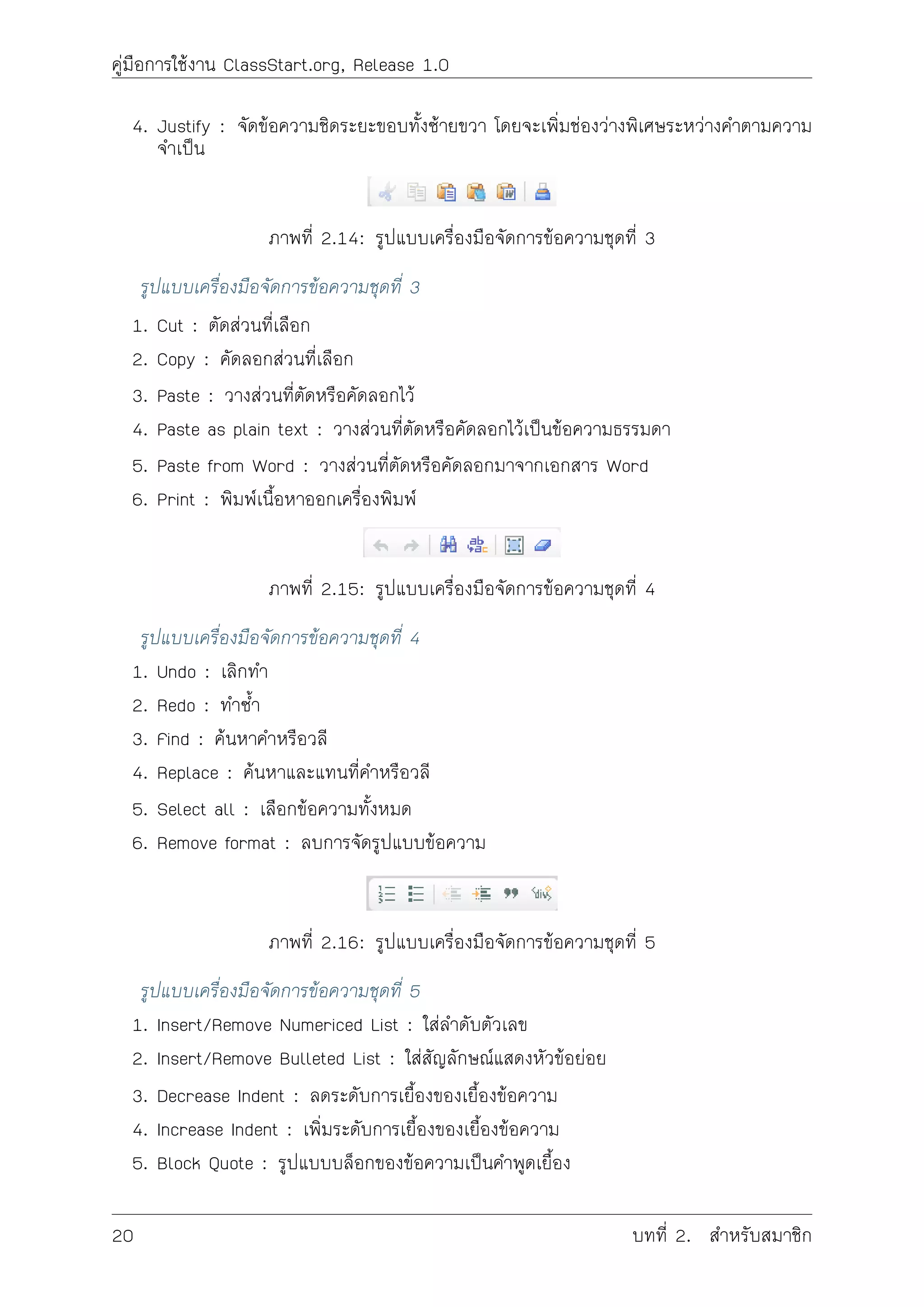 คูมือการใชงาน ClassStart.org, Release 1.0
4. Justify : จัดขอความชิดระยะขอบทั้งซายขวา โดยจะเพิ่มชองวางพิเศษระหวางคำตามความ
จำเปน
ภาพที่ 2.14: รูปแบบเครื่องมือจัดการขอความชุดที่ 3
รูปแบบเครื่องมือจัดการขอความชุดที่ 3
1. Cut : ตัดสวนที่เลือก
2. Copy : คัดลอกสวนที่เลือก
3. Paste : วางสวนที่ตัดหรือคัดลอกไว
4. Paste as plain text : วางสวนที่ตัดหรือคัดลอกไวเปนขอความธรรมดา
5. Paste from Word : วางสวนที่ตัดหรือคัดลอกมาจากเอกสาร Word
6. Print : พิมพเนื้อหาออกเครื่องพิมพ
ภาพที่ 2.15: รูปแบบเครื่องมือจัดการขอความชุดที่ 4
รูปแบบเครื่องมือจัดการขอความชุดที่ 4
1. Undo : เลิกทำ
2. Redo : ทำซ้ำ
3. Find : คนหาคำหรือวลี
4. Replace : คนหาและแทนที่คำหรือวลี
5. Select all : เลือกขอความทั้งหมด
6. Remove format : ลบการจัดรูปแบบขอความ
ภาพที่ 2.16: รูปแบบเครื่องมือจัดการขอความชุดที่ 5
รูปแบบเครื่องมือจัดการขอความชุดที่ 5
1. Insert/Remove Numericed List : ใสลำดับตัวเลข
2. Insert/Remove Bulleted List : ใสสัญลักษณแสดงหัวขอยอย
3. Decrease Indent : ลดระดับการเยื้องของเยื้องขอความ
4. Increase Indent : เพิ่มระดับการเยื้องของเยื้องขอความ
5. Block Quote : รูปแบบบล็อกของขอความเปนคำพูดเยื้อง
20 บทที่ 2. สำหรับสมาชิก
 