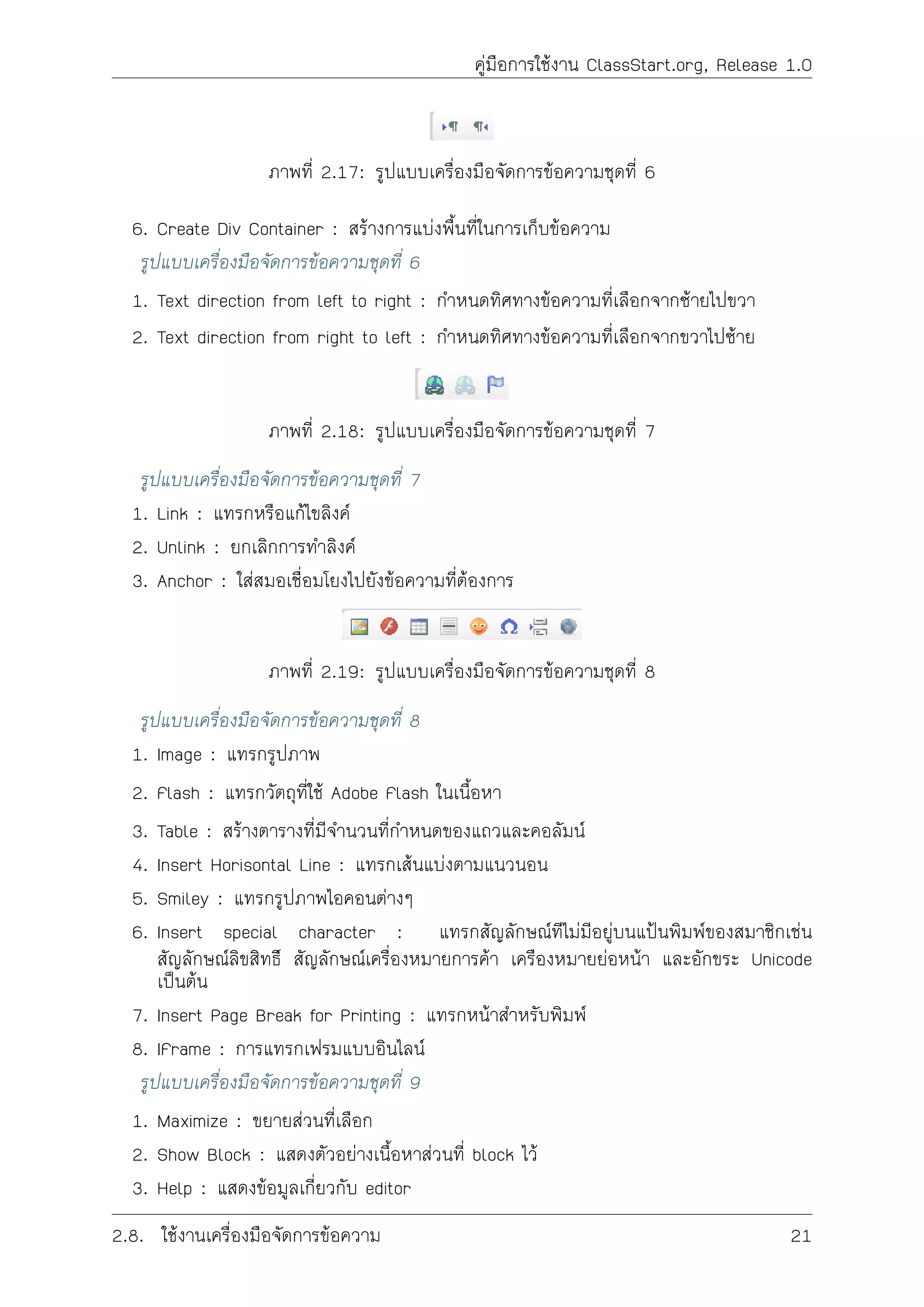 คูมือการใชงาน ClassStart.org, Release 1.0
ภาพที่ 2.17: รูปแบบเครื่องมือจัดการขอความชุดที่ 6
6. Create Div Container : สรางการแบงพื้นที่ในการเก็บขอความ
รูปแบบเครื่องมือจัดการขอความชุดที่ 6
1. Text direction from left to right : กำหนดทิศทางขอความที่เลือกจากซายไปขวา
2. Text direction from right to left : กำหนดทิศทางขอความที่เลือกจากขวาไปซาย
ภาพที่ 2.18: รูปแบบเครื่องมือจัดการขอความชุดที่ 7
รูปแบบเครื่องมือจัดการขอความชุดที่ 7
1. Link : แทรกหรือแกไขลิงค
2. Unlink : ยกเลิกการทำลิงค
3. Anchor : ใสสมอเชื่อมโยงไปยังขอความที่ตองการ
ภาพที่ 2.19: รูปแบบเครื่องมือจัดการขอความชุดที่ 8
รูปแบบเครื่องมือจัดการขอความชุดที่ 8
1. Image : แทรกรูปภาพ
2. Flash : แทรกวัตถุที่ใช Adobe Flash ในเนื้อหา
3. Table : สรางตารางที่มีจำนวนที่กำหนดของแถวและคอลัมน
4. Insert Horisontal Line : แทรกเสนแบงตามแนวนอน
5. Smiley : แทรกรูปภาพไอคอนตางๆ
6. Insert special character : แทรกสัญลักษณทีไมมีอยูบนแปนพิมพของสมาชิกเชน
สัญลักษณลิขสิทธิ สัญลักษณเครื่องหมายการคา เครืองหมายยอหนา และอักขระ Unicode
เปนตน
7. Insert Page Break for Printing : แทรกหนาสำหรับพิมพ
8. IFrame : การแทรกเฟรมแบบอินไลน
รูปแบบเครื่องมือจัดการขอความชุดที่ 9
1. Maximize : ขยายสวนที่เลือก
2. Show Block : แสดงตัวอยางเนื้อหาสวนที่ block ไว
3. Help : แสดงขอมูลเกี่ยวกับ editor
2.8. ใชงานเครื่องมือจัดการขอความ 21
 