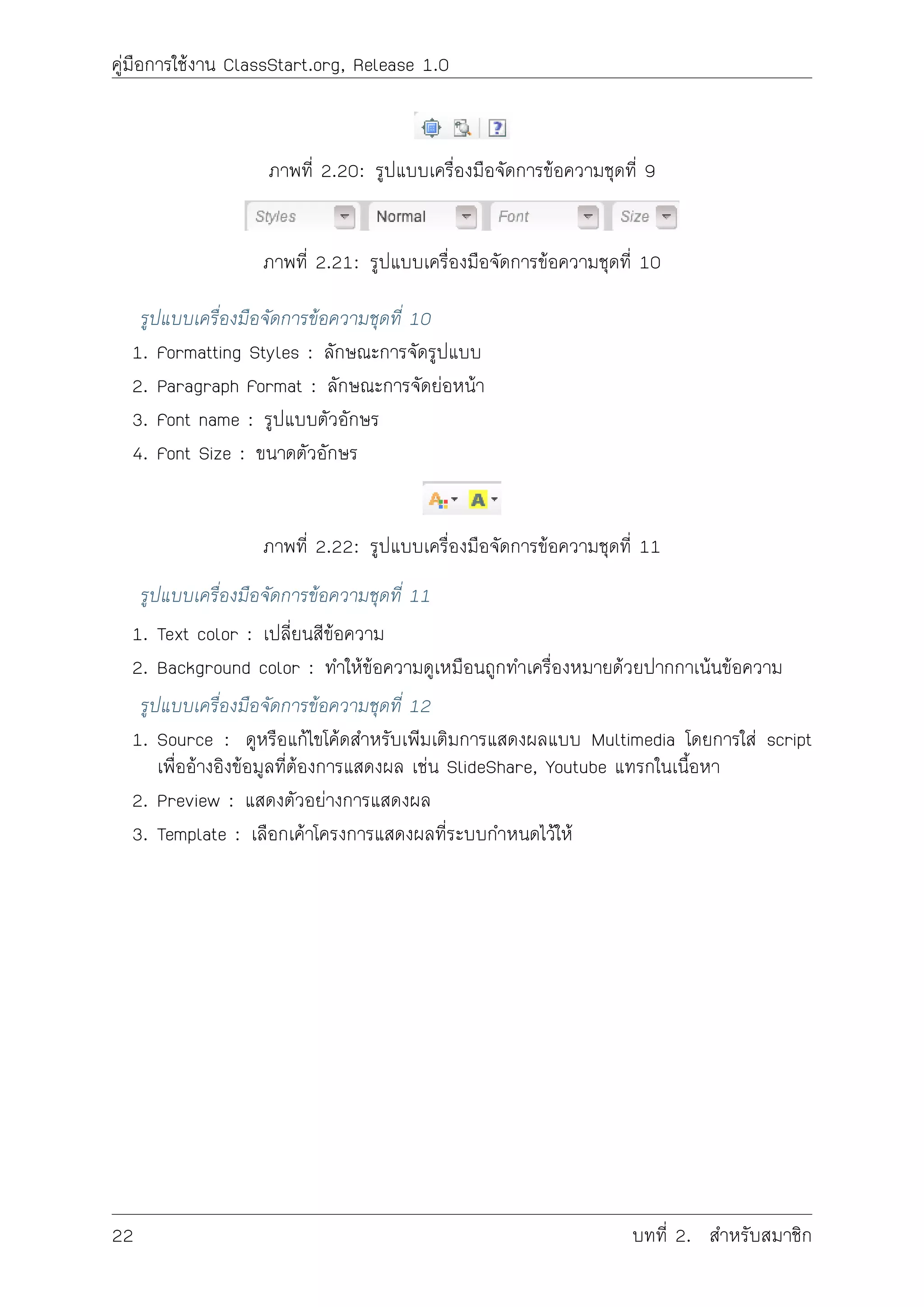 คูมือการใชงาน ClassStart.org, Release 1.0
ภาพที่ 2.20: รูปแบบเครื่องมือจัดการขอความชุดที่ 9
ภาพที่ 2.21: รูปแบบเครื่องมือจัดการขอความชุดที่ 10
รูปแบบเครื่องมือจัดการขอความชุดที่ 10
1. Formatting Styles : ลักษณะการจัดรูปแบบ
2. Paragraph Format : ลักษณะการจัดยอหนา
3. Font name : รูปแบบตัวอักษร
4. Font Size : ขนาดตัวอักษร
ภาพที่ 2.22: รูปแบบเครื่องมือจัดการขอความชุดที่ 11
รูปแบบเครื่องมือจัดการขอความชุดที่ 11
1. Text color : เปลี่ยนสีขอความ
2. Background color : ทำใหขอความดูเหมือนถูกทำเครื่องหมายดวยปากกาเนนขอความ
รูปแบบเครื่องมือจัดการขอความชุดที่ 12
1. Source : ดูหรือแกไขโคดสำหรับเพิมเติมการแสดงผลแบบ Multimedia โดยการใส script
เพื่ออางอิงขอมูลที่ตองการแสดงผล เชน SlideShare, Youtube แทรกในเนื้อหา
2. Preview : แสดงตัวอยางการแสดงผล
3. Template : เลือกเคาโครงการแสดงผลที่ระบบกำหนดไวให
22 บทที่ 2. สำหรับสมาชิก
 