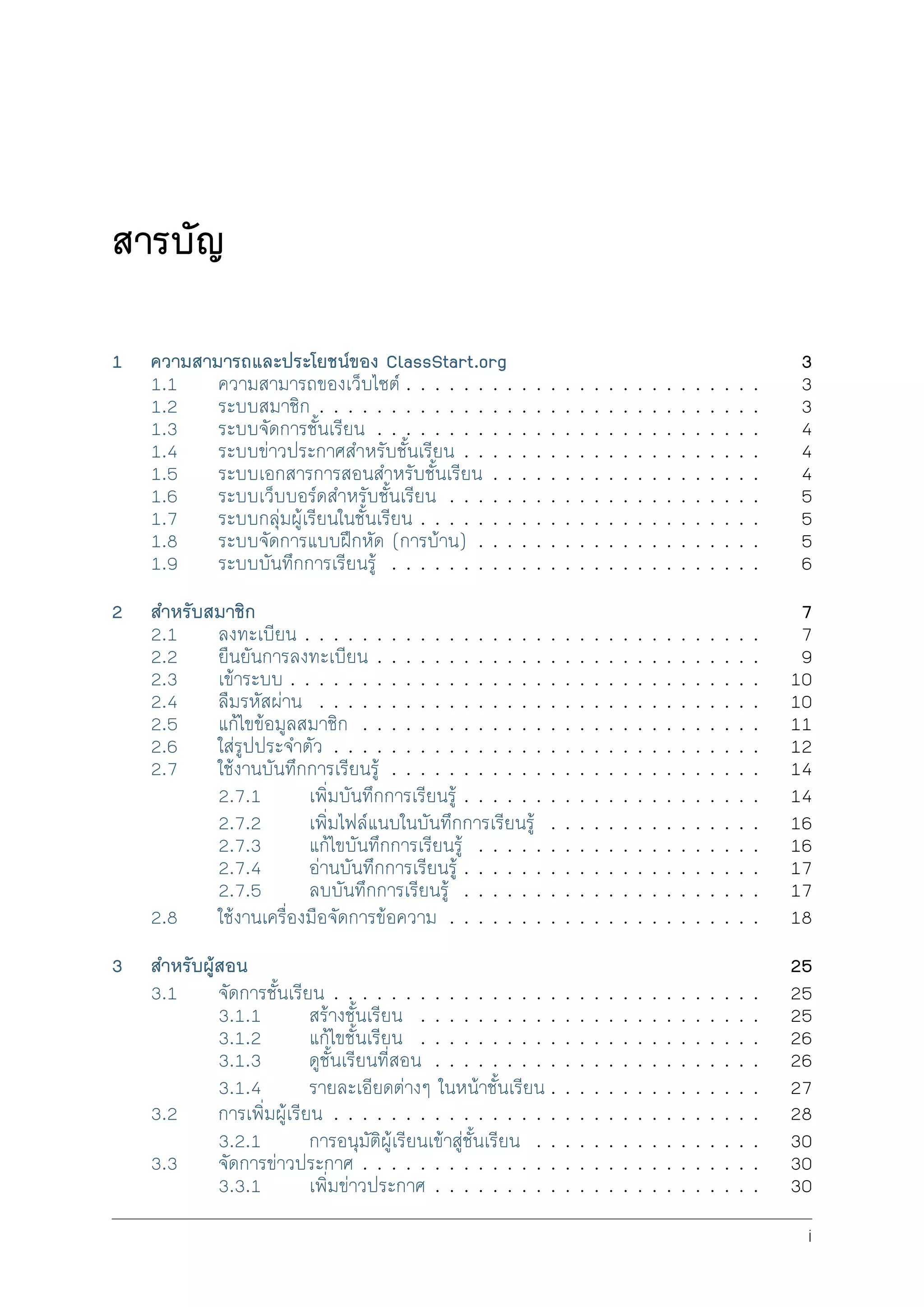 สารบัญ
1 ความสามารถและประโยชนของ ClassStart.org 3
1.1 ความสามารถของเว็บไซต . . . . . . . . . . . . . . . . . . . . . . . . . 3
1.2 ระบบสมาชิก . . . . . . . . . . . . . . . . . . . . . . . . . . . . . . . 3
1.3 ระบบจัดการชั้นเรียน . . . . . . . . . . . . . . . . . . . . . . . . . . . 4
1.4 ระบบขาวประกาศสำหรับชั้นเรียน . . . . . . . . . . . . . . . . . . . . . 4
1.5 ระบบเอกสารการสอนสำหรับชั้นเรียน . . . . . . . . . . . . . . . . . . . 4
1.6 ระบบเว็บบอรดสำหรับชั้นเรียน . . . . . . . . . . . . . . . . . . . . . . 5
1.7 ระบบกลุมผูเรียนในชั้นเรียน . . . . . . . . . . . . . . . . . . . . . . . . 5
1.8 ระบบจัดการแบบฝกหัด (การบาน) . . . . . . . . . . . . . . . . . . . . 5
1.9 ระบบบันทึกการเรียนรู . . . . . . . . . . . . . . . . . . . . . . . . . . 6
2 สำหรับสมาชิก 7
2.1 ลงทะเบียน . . . . . . . . . . . . . . . . . . . . . . . . . . . . . . . . 7
2.2 ยืนยันการลงทะเบียน . . . . . . . . . . . . . . . . . . . . . . . . . . . 9
2.3 เขาระบบ . . . . . . . . . . . . . . . . . . . . . . . . . . . . . . . . . 10
2.4 ลืมรหัสผาน . . . . . . . . . . . . . . . . . . . . . . . . . . . . . . . 10
2.5 แกไขขอมูลสมาชิก . . . . . . . . . . . . . . . . . . . . . . . . . . . . 11
2.6 ใสรูปประจำตัว . . . . . . . . . . . . . . . . . . . . . . . . . . . . . . 12
2.7 ใชงานบันทึกการเรียนรู . . . . . . . . . . . . . . . . . . . . . . . . . . 14
2.7.1 เพิ่มบันทึกการเรียนรู . . . . . . . . . . . . . . . . . . . . . 14
2.7.2 เพิ่มไฟลแนบในบันทึกการเรียนรู . . . . . . . . . . . . . . . 16
2.7.3 แกไขบันทึกการเรียนรู . . . . . . . . . . . . . . . . . . . . 16
2.7.4 อานบันทึกการเรียนรู . . . . . . . . . . . . . . . . . . . . . 17
2.7.5 ลบบันทึกการเรียนรู . . . . . . . . . . . . . . . . . . . . . 17
2.8 ใชงานเครื่องมือจัดการขอความ . . . . . . . . . . . . . . . . . . . . . . 18
3 สำหรับผูสอน 25
3.1 จัดการชั้นเรียน . . . . . . . . . . . . . . . . . . . . . . . . . . . . . . 25
3.1.1 สรางชั้นเรียน . . . . . . . . . . . . . . . . . . . . . . . . 25
3.1.2 แกไขชั้นเรียน . . . . . . . . . . . . . . . . . . . . . . . . 26
3.1.3 ดูชั้นเรียนที่สอน . . . . . . . . . . . . . . . . . . . . . . . 26
3.1.4 รายละเอียดตางๆ ในหนาชั้นเรียน . . . . . . . . . . . . . . . 27
3.2 การเพิ่มผูเรียน . . . . . . . . . . . . . . . . . . . . . . . . . . . . . . 28
3.2.1 การอนุมัติผูเรียนเขาสูชั้นเรียน . . . . . . . . . . . . . . . . 30
3.3 จัดการขาวประกาศ . . . . . . . . . . . . . . . . . . . . . . . . . . . . 30
3.3.1 เพิ่มขาวประกาศ . . . . . . . . . . . . . . . . . . . . . . . 30
i
 