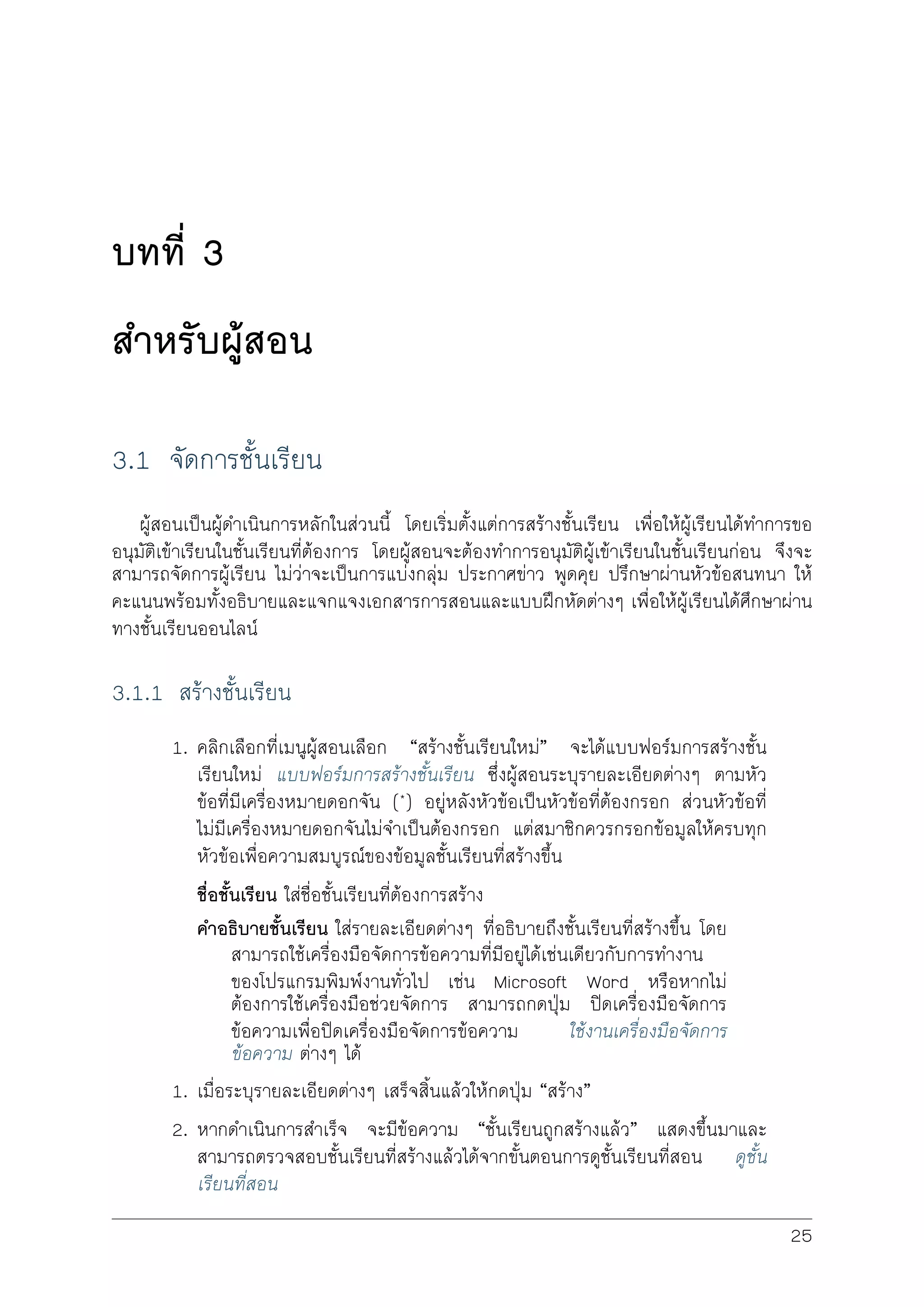 บทที่ 3
สำหรับผูสอน
3.1 จัดการชั้นเรียน
ผูสอนเปนผูดำเนินการหลักในสวนนี้ โดยเริ่มตั้งแตการสรางชั้นเรียน เพื่อใหผูเรียนไดทำการขอ
อนุมัติเขาเรียนในชั้นเรียนที่ตองการ โดยผูสอนจะตองทำการอนุมัติผูเขาเรียนในชั้นเรียนกอน จึงจะ
สามารถจัดการผูเรียน ไมวาจะเปนการแบงกลุม ประกาศขาว พูดคุย ปรึกษาผานหัวขอสนทนา ให
คะแนนพรอมทั้งอธิบายและแจกแจงเอกสารการสอนและแบบฝกหัดตางๆ เพื่อใหผูเรียนไดศึกษาผาน
ทางชั้นเรียนออนไลน
3.1.1 สรางชั้นเรียน
1. คลิกเลือกที่เมนูผูสอนเลือก “สรางชั้นเรียนใหม” จะไดแบบฟอรมการสรางชั้น
เรียนใหม แบบฟอรมการสรางชั้นเรียน ซึ่งผูสอนระบุรายละเอียดตางๆ ตามหัว
ขอที่ีมีเครื่องหมายดอกจัน (*) อยูหลังหัวขอเปนหัวขอที่ตองกรอก สวนหัวขอที่
ไมมีเครื่องหมายดอกจันไมจำเปนตองกรอก แตสมาชิกควรกรอกขอมูลใหครบทุก
หัวขอเพื่อความสมบูรณของขอมูลชั้นเรียนที่สรางขึ้น
ชื่อชั้นเรียน ใสชื่อชั้นเรียนที่ตองการสราง
คำอธิบายชั้นเรียน ใสรายละเอียดตางๆ ที่อธิบายถึงชั้นเรียนที่สรางขึ้น โดย
สามารถใชเครื่องมือจัดการขอความที่มีอยูไดเชนเดียวกับการทำงาน
ของโปรแกรมพิมพงานทั่วไป เชน Microsoft Word หรือหากไม
ตองการใชเครื่องมือชวยจัดการ สามารถกดปุม ปดเครื่องมือจัดการ
ขอความเพื่อปดเครื่องมือจัดการขอความ ใชงานเครื่องมือจัดการ
ขอความ ตางๆ ได
1. เมื่อระบุรายละเอียดตางๆ เสร็จสิ้นแลวใหกดปุม “สราง”
2. หากดำเนินการสำเร็จ จะมีขอความ “ชั้นเรียนถูกสรางแลว” แสดงขึ้นมาและ
สามารถตรวจสอบชั้นเรียนที่สรางแลวไดจากขั้นตอนการดูชั้นเรียนที่สอน ดูชั้น
เรียนที่สอน
25
 