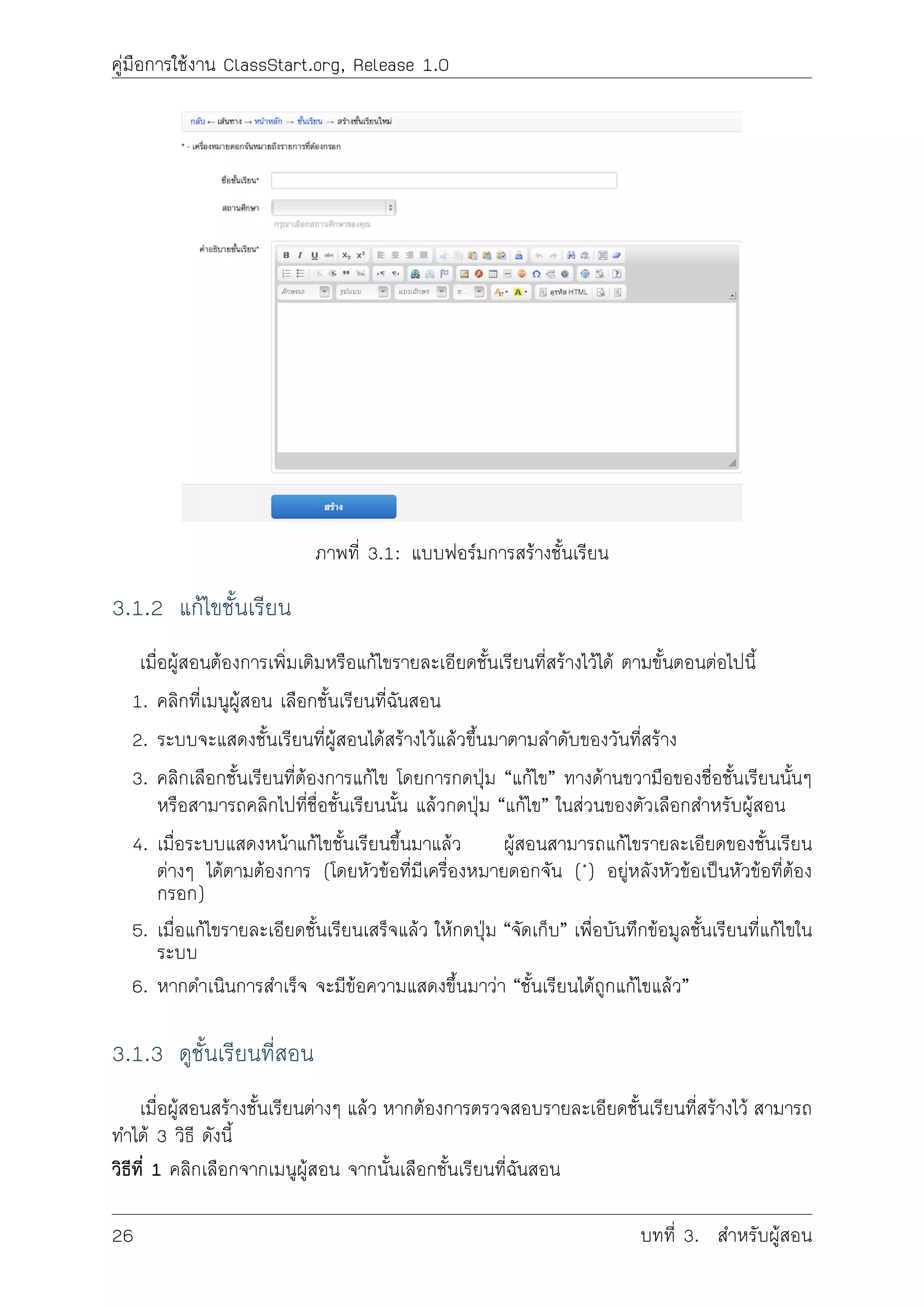 คูมือการใชงาน ClassStart.org, Release 1.0
ภาพที่ 3.1: แบบฟอรมการสรางชั้นเรียน
3.1.2 แกไขชั้นเรียน
เมื่อผูสอนตองการเพิ่มเติมหรือแกไขรายละเอียดชั้นเรียนที่สรางไวได ตามขั้นตอนตอไปนี้
1. คลิกที่เมนูผูสอน เลือกชั้นเรียนที่ฉันสอน
2. ระบบจะแสดงชั้นเรียนที่ผูสอนไดสรางไวแลวขึ้นมาตามลำดับของวันที่สราง
3. คลิกเลือกชั้นเรียนที่ตองการแกไข โดยการกดปุม “แกไข” ทางดานขวามือของชื่อชั้นเรียนนั้นๆ
หรือสามารถคลิกไปที่ชื่อชั้นเรียนนั้น แลวกดปุม “แกไข” ในสวนของตัวเลือกสำหรับผูสอน
4. เมื่อระบบแสดงหนาแกไขชั้นเรียนขึ้นมาแลว ผูสอนสามารถแกไขรายละเอียดของชั้นเรียน
ตางๆ ไดตามตองการ (โดยหัวขอที่ีมีเครื่องหมายดอกจัน (*) อยูหลังหัวขอเปนหัวขอที่ตอง
กรอก)
5. เมื่อแกไขรายละเอียดชั้นเรียนเสร็จแลว ใหกดปุม “จัดเก็บ” เพื่อบันทึกขอมูลชั้นเรียนที่แกไขใน
ระบบ
6. หากดำเนินการสำเร็จ จะมีขอความแสดงขึ้นมาวา “ชั้นเรียนไดถูกแกไขแลว”
3.1.3 ดูชั้นเรียนที่สอน
เมื่อผูสอนสรางชั้นเรียนตางๆ แลว หากตองการตรวจสอบรายละเอียดชั้นเรียนที่สรางไว สามารถ
ทำได 3 วิธี ดังนี้
วิธีที่ 1 คลิกเลือกจากเมนูผูสอน จากนั้นเลือกชั้นเรียนที่ฉันสอน
26 บทที่ 3. สำหรับผูสอน
 