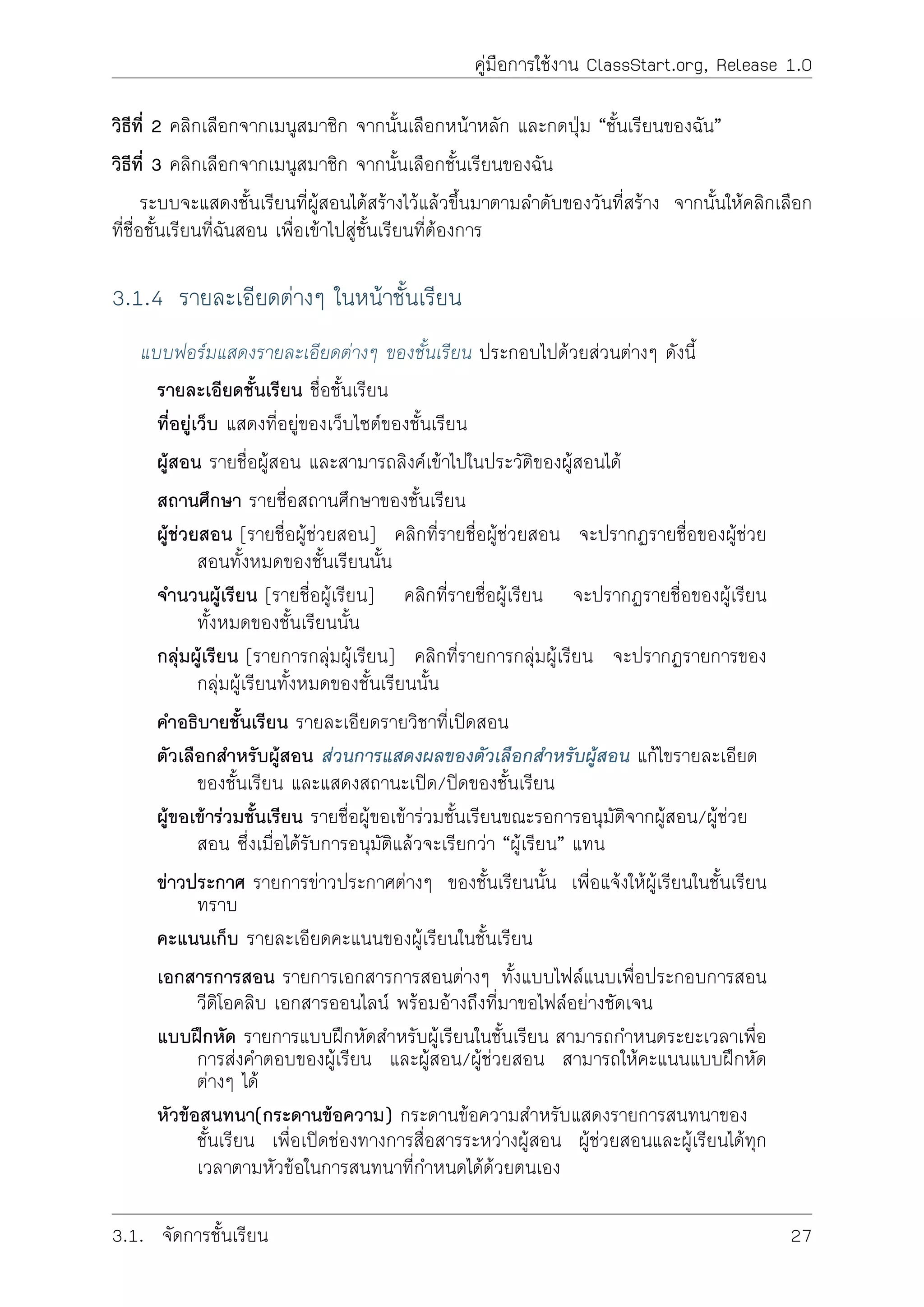 คูมือการใชงาน ClassStart.org, Release 1.0
วิธีที่ 2 คลิกเลือกจากเมนูสมาชิก จากนั้นเลือกหนาหลัก และกดปุม “ชั้นเรียนของฉัน”
วิธีที่ 3 คลิกเลือกจากเมนูสมาชิก จากนั้นเลือกชั้นเรียนของฉัน
ระบบจะแสดงชั้นเรียนที่ผูสอนไดสรางไวแลวขึ้นมาตามลำดับของวันที่สราง จากนั้นใหคลิกเลือก
ที่ชื่อชั้นเรียนที่ฉันสอน เพื่อเขาไปสูชั้นเรียนที่ตองการ
3.1.4 รายละเอียดตางๆ ในหนาชั้นเรียน
แบบฟอรมแสดงรายละเอียดตางๆ ของชั้นเรียน ประกอบไปดวยสวนตางๆ ดังนี้
รายละเอียดชั้นเรียน ชื่อชั้นเรียน
ที่อยูเว็บ แสดงที่อยูของเว็บไซตของชั้นเรียน
ผูสอน รายชื่อผูสอน และสามารถลิงคเขาไปในประวัติของผูสอนได
สถานศึกษา รายชื่อสถานศึกษาของชั้นเรียน
ผูชวยสอน [รายชื่อผูชวยสอน] คลิกที่รายชื่อผูชวยสอน จะปรากฏรายชื่อของผูชวย
สอนทั้งหมดของชั้นเรียนนั้น
จำนวนผูเรียน [รายชื่อผูเรียน] คลิกที่รายชื่อผูเรียน จะปรากฏรายชื่อของผูเรียน
ทั้งหมดของชั้นเรียนนั้น
กลุมผูเรียน [รายการกลุมผูเรียน] คลิกที่รายการกลุมผูเรียน จะปรากฏรายการของ
กลุมผูเรียนทั้งหมดของชั้นเรียนนั้น
คำอธิบายชั้นเรียน รายละเอียดรายวิชาที่เปดสอน
ตัวเลือกสำหรับผูสอน สวนการแสดงผลของตัวเลือกสำหรับผูสอน แกไขรายละเอียด
ของชั้นเรียน และแสดงสถานะเปด/ปดของชั้นเรียน
ผูขอเขารวมชั้นเรียน รายชื่อผูขอเขารวมชั้นเรียนขณะรอการอนุมัติจากผูสอน/ผูชวย
สอน ซึ่งเมื่อไดรับการอนุมัติแลวจะเรียกวา “ผูเรียน” แทน
ขาวประกาศ รายการขาวประกาศตางๆ ของชั้นเรียนนั้น เพื่อแจงใหผูเรียนในชั้นเรียน
ทราบ
คะแนนเก็บ รายละเอียดคะแนนของผูเรียนในชั้นเรียน
เอกสารการสอน รายการเอกสารการสอนตางๆ ทั้งแบบไฟลแนบเพื่อประกอบการสอน
วีดิโอคลิบ เอกสารออนไลน พรอมอางถึงที่มาขอไฟลอยางชัดเจน
แบบฝกหัด รายการแบบฝกหัดสำหรับผูเรียนในชั้นเรียน สามารถกำหนดระยะเวลาเพื่อ
การสงคำตอบของผูเรียน และผูสอน/ผูชวยสอน สามารถใหคะแนนแบบฝกหัด
ตางๆ ได
หัวขอสนทนา(กระดานขอความ) กระดานขอความสำหรับแสดงรายการสนทนาของ
ชั้นเรียน เพื่อเปดชองทางการสื่อสารระหวางผูสอน ผูชวยสอนและผูเรียนไดทุก
เวลาตามหัวขอในการสนทนาที่กำหนดไดดวยตนเอง
3.1. จัดการชั้นเรียน 27
 