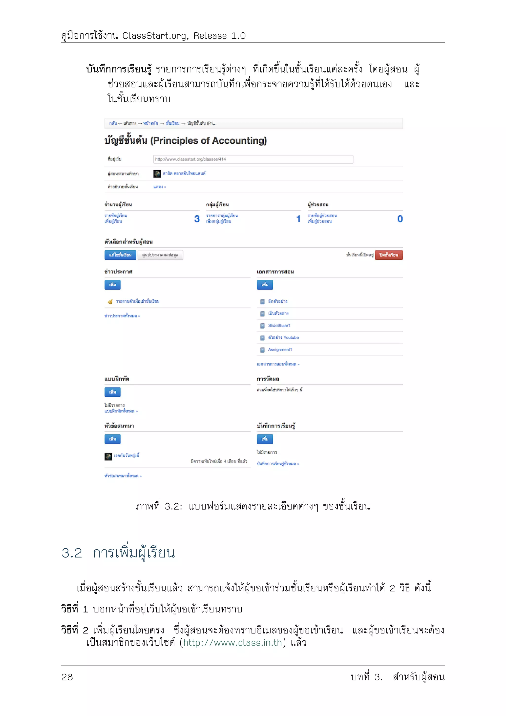 คูมือการใชงาน ClassStart.org, Release 1.0
บันทึกการเรียนรู รายการการเรียนรูตางๆ ที่เกิดขึ้นในชั้นเรียนแตละครั้ง โดยผูสอน ผู
ชวยสอนและผูเรียนสามารถบันทึกเพื่อกระจายความรูที่ไดรับไดดวยตนเอง และ
ในชั้นเรียนทราบ
ภาพที่ 3.2: แบบฟอรมแสดงรายละเอียดตางๆ ของชั้นเรียน
3.2 การเพิ่มผูเรียน
เมื่อผูสอนสรางชั้นเรียนแลว สามารถแจงใหผูขอเขารวมชั้นเรียนหรือผูเรียนทำได 2 วิธี ดังนี้
วิธีที่ 1 บอกหนาที่อยูเว็บใหผูขอเขาเรียนทราบ
วิธีที่ 2 เพิ่มผูเรียนโดยตรง ซึ่งผูสอนจะตองทราบอีเมลของผูขอเขาเรียน และผูขอเขาเรียนจะตอง
เปนสมาชิกของเว็บไซต (http://www.class.in.th) แลว
28 บทที่ 3. สำหรับผูสอน
 