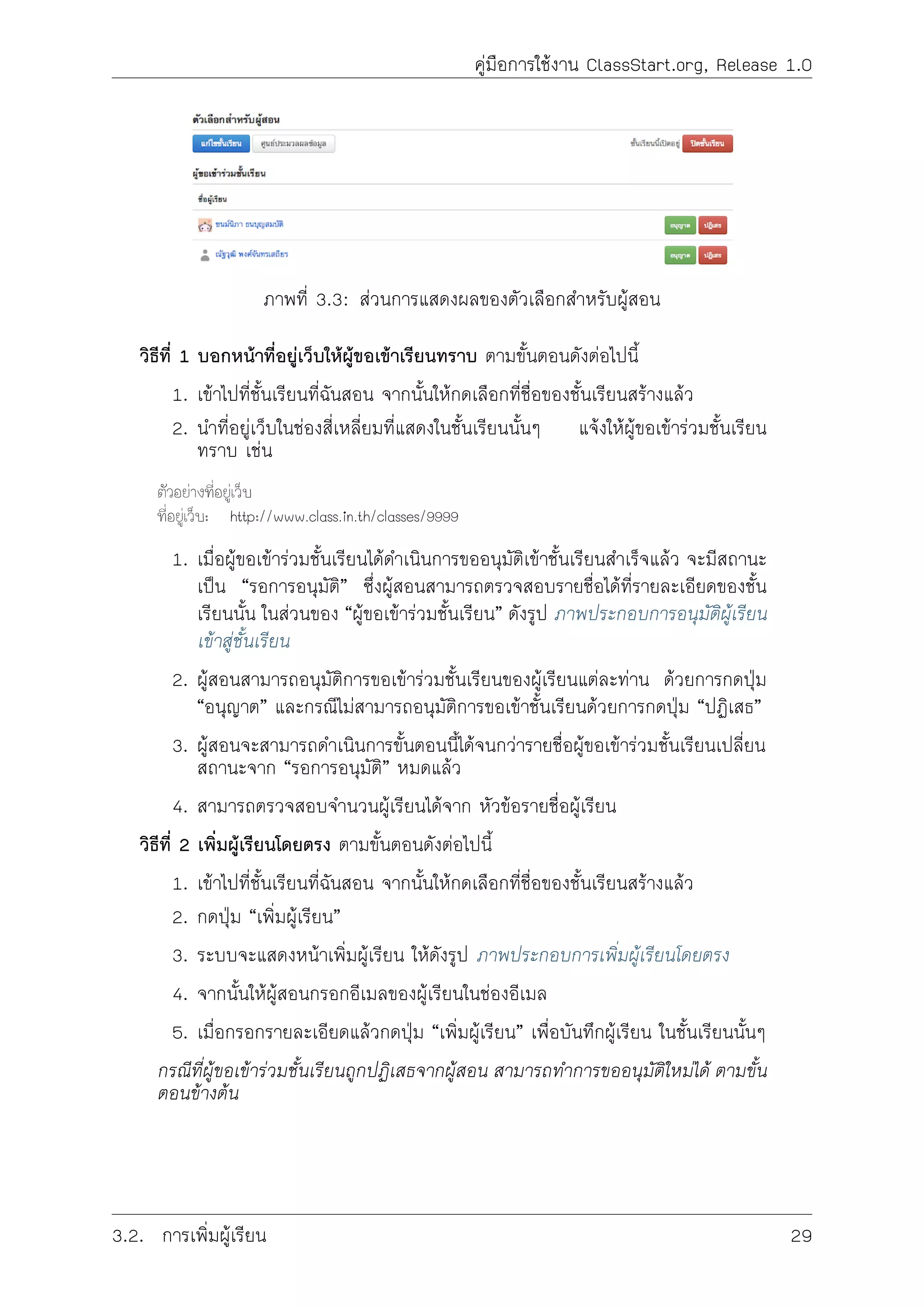 คูมือการใชงาน ClassStart.org, Release 1.0
ภาพที่ 3.3: สวนการแสดงผลของตัวเลือกสำหรับผูสอน
วิธีที่ 1 บอกหนาที่อยูเว็บใหผูขอเขาเรียนทราบ ตามขั้นตอนดังตอไปนี้
1. เขาไปที่ชั้นเรียนที่ฉันสอน จากนั้นใหกดเลือกที่ชื่อของชั้นเรียนสรางแลว
2. นำที่อยูเว็บในชองสี่เหลี่ยมที่แสดงในชั้นเรียนนั้นๆ แจงใหผูขอเขารวมชั้นเรียน
ทราบ เชน
ตัวอยางที่อยูเว็บ
ที่อยูเว็บ: http://www.class.in.th/classes/9999
1. เมื่อผูขอเขารวมชั้นเรียนไดดำเนินการขออนุมัติเขาชั้นเรียนสำเร็จแลว จะมีสถานะ
เปน “รอการอนุมัติ” ซึ่งผูสอนสามารถตรวจสอบรายชื่อไดที่รายละเอียดของชั้น
เรียนนั้น ในสวนของ “ผูขอเขารวมชั้นเรียน” ดังรูป ภาพประกอบการอนุมัติผูเรียน
เขาสูชั้นเรียน
2. ผูสอนสามารถอนุมัติการขอเขารวมชั้นเรียนของผูเรียนแตละทาน ดวยการกดปุม
“อนุญาต” และกรณีไมสามารถอนุมัติการขอเขาชั้นเรียนดวยการกดปุม “ปฏิเสธ”
3. ผูสอนจะสามารถดำเนินการขั้นตอนนี้ไดจนกวารายชื่อผูขอเขารวมชั้นเรียนเปลี่ยน
สถานะจาก “รอการอนุมัติ” หมดแลว
4. สามารถตรวจสอบจำนวนผูเรียนไดจาก หัวขอรายชื่อผูเรียน
วิธีที่ 2 เพิ่มผูเรียนโดยตรง ตามขั้นตอนดังตอไปนี้
1. เขาไปที่ชั้นเรียนที่ฉันสอน จากนั้นใหกดเลือกที่ชื่อของชั้นเรียนสรางแลว
2. กดปุม “เพิ่มผูเรียน”
3. ระบบจะแสดงหนาเพิ่มผูเรียน ใหดังรูป ภาพประกอบการเพิ่มผูเรียนโดยตรง
4. จากนั้นใหผูสอนกรอกอีเมลของผูเรียนในชองอีเมล
5. เมื่อกรอกรายละเอียดแลวกดปุม “เพิ่มผูเรียน” เพื่อบันทึกผูเรียน ในชั้นเรียนนั้นๆ
กรณีที่ผูขอเขารวมชั้นเรียนถูกปฏิเสธจากผูสอน สามารถทำการขออนุมัติใหมได ตามขั้น
ตอนขางตน
3.2. การเพิ่มผูเรียน 29
 