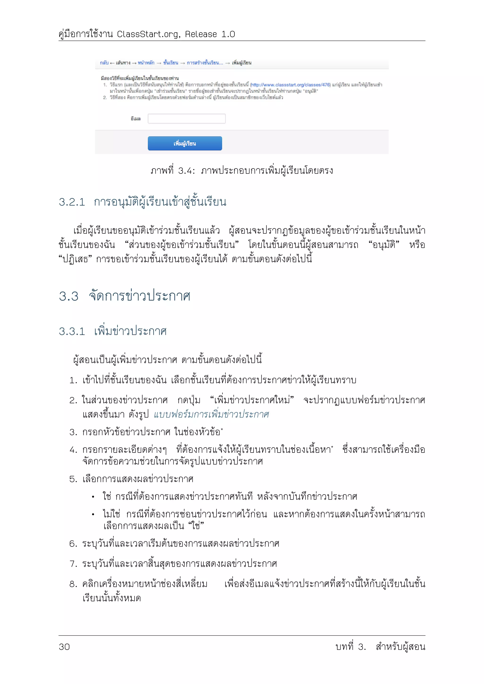 คูมือการใชงาน ClassStart.org, Release 1.0
ภาพที่ 3.4: ภาพประกอบการเพิ่มผูเรียนโดยตรง
3.2.1 การอนุมัติผูเรียนเขาสูชั้นเรียน
เมื่อผูเรียนขออนุมัติเขารวมชั้นเรียนแลว ผูสอนจะปรากฏขอมูลของผูขอเขารวมชั้นเรียนในหนา
ชั้นเรียนของฉัน “สวนของผูขอเขารวมชั้นเรียน” โดยในขั้นตอนนี้ผูสอนสามารถ “อนุมัติ” หรือ
“ปฏิเสธ” การขอเขารวมชั้นเรียนของผูเรียนได ตามขั้นตอนดังตอไปนี้
3.3 จัดการขาวประกาศ
3.3.1 เพิ่มขาวประกาศ
ผูสอนเปนผูเพิ่มขาวประกาศ ตามขั้นตอนดังตอไปนี้
1. เขาไปที่ชั้นเรียนของฉัน เลือกชั้นเรียนที่ตองการประกาศขาวใหผูเรียนทราบ
2. ในสวนของขาวประกาศ กดปุม “เพิ่มขาวประกาศใหม” จะปรากฏแบบฟอรมขาวประกาศ
แสดงขึ้นมา ดังรูป แบบฟอรมการเพิ่มขาวประกาศ
3. กรอกหัวขอขาวประกาศ ในชองหัวขอ*
4. กรอกรายละเอียดตางๆ ที่ตองการแจงใหผูเรียนทราบในชองเนื้อหา* ซึ่งสามารถใชเครื่องมือ
จัดการขอความชวยในการจัดรูปแบบขาวประกาศ
5. เลือกการแสดงผลขาวประกาศ
• ใช กรณีที่ตองการแสดงขาวประกาศทันที หลังจากบันทึกขาวประกาศ
• ไมใช กรณีที่ตองการซอนขาวประกาศไวกอน และหากตองการแสดงในครั้งหนาสามารถ
เลือกการแสดงผลเปน “ใช”
6. ระบุวันที่และเวลาเริมตนของการแสดงผลขาวประกาศ
7. ระบุวันที่และเวลาสิ้นสุดของการแสดงผลขาวประกาศ
8. คลิกเครื่องหมายหนาชองสี่เหลี่ยม เพื่อสงอีเมลแจงขาวประกาศที่สรางนี้ใหกับผูเรียนในชั้น
เรียนนั้นทั้งหมด
30 บทที่ 3. สำหรับผูสอน
 