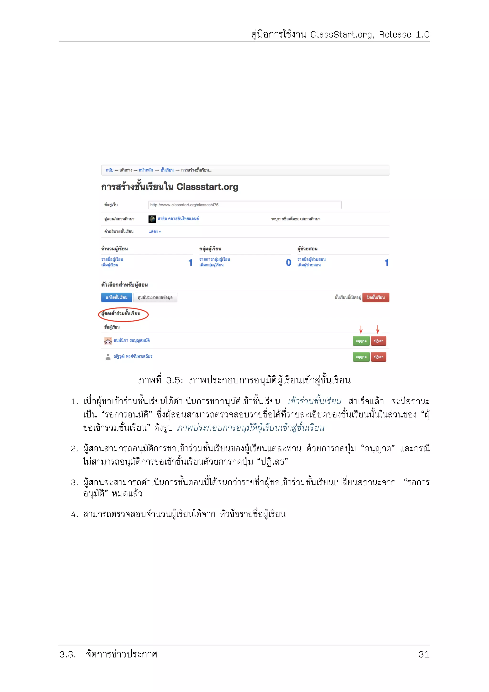 คูมือการใชงาน ClassStart.org, Release 1.0
ภาพที่ 3.5: ภาพประกอบการอนุมัติผูเรียนเขาสูชั้นเรียน
1. เมื่อผูขอเขารวมชั้นเรียนไดดำเนินการขออนุมัติเขาชั้นเรียน เขารวมชั้นเรียน สำเร็จแลว จะมีสถานะ
เปน “รอการอนุมัติ” ซึ่งผูสอนสามารถตรวจสอบรายชื่อไดที่รายละเอียดของชั้นเรียนนั้นในสวนของ “ผู
ขอเขารวมชั้นเรียน” ดังรูป ภาพประกอบการอนุมัติผูเรียนเขาสูชั้นเรียน
2. ผูสอนสามารถอนุมัติการขอเขารวมชั้นเรียนของผูเรียนแตละทาน ดวยการกดปุม “อนุญาต” และกรณี
ไมสามารถอนุมัติการขอเขาชั้นเรียนดวยการกดปุม “ปฏิเสธ”
3. ผูสอนจะสามารถดำเนินการขั้นตอนนี้ไดจนกวารายชื่อผูขอเขารวมชั้นเรียนเปลี่ยนสถานะจาก “รอการ
อนุมัติ” หมดแลว
4. สามารถตรวจสอบจำนวนผูเรียนไดจาก หัวขอรายชื่อผูเรียน
3.3. จัดการขาวประกาศ 31
 