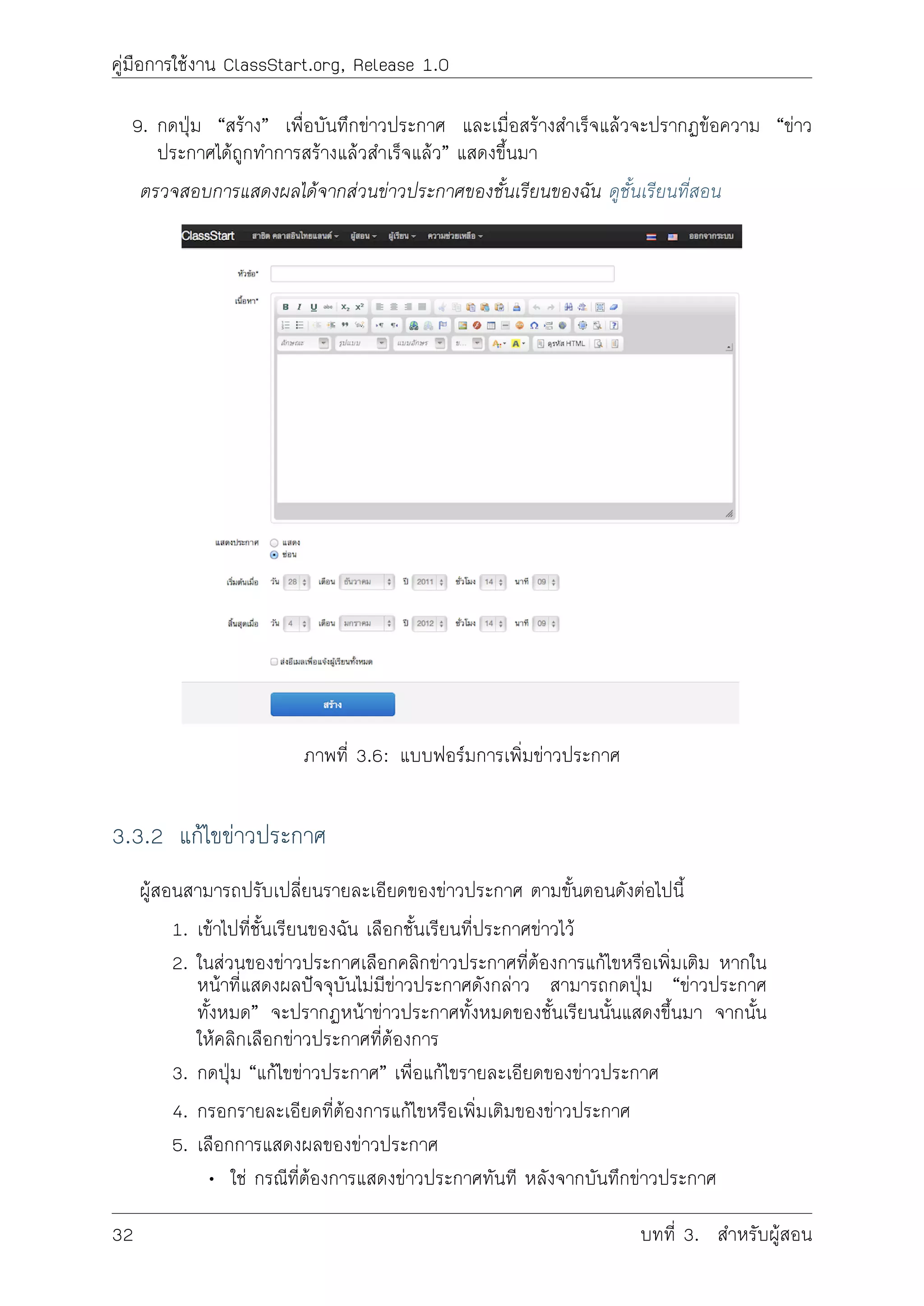 คูมือการใชงาน ClassStart.org, Release 1.0
9. กดปุม “สราง” เพื่อบันทึกขาวประกาศ และเมื่อสรางสำเร็จแลวจะปรากฏขอความ “ขาว
ประกาศไดถูกทำการสรางแลวสำเร็จแลว” แสดงขึ้นมา
ตรวจสอบการแสดงผลไดจากสวนขาวประกาศของชั้นเรียนของฉัน ดูชั้นเรียนที่สอน
ภาพที่ 3.6: แบบฟอรมการเพิ่มขาวประกาศ
3.3.2 แกไขขาวประกาศ
ผูสอนสามารถปรับเปลี่ยนรายละเอียดของขาวประกาศ ตามขั้นตอนดังตอไปนี้
1. เขาไปที่ชั้นเรียนของฉัน เลือกชั้นเรียนที่ประกาศขาวไว
2. ในสวนของขาวประกาศเลือกคลิกขาวประกาศที่ตองการแกไขหรือเพิ่มเติม หากใน
หนาที่แสดงผลปจจุบันไมมีขาวประกาศดังกลาว สามารถกดปุม “ขาวประกาศ
ทั้งหมด” จะปรากฏหนาขาวประกาศทั้งหมดของชั้นเรียนนั้นแสดงขึ้นมา จากนั้น
ใหคลิกเลือกขาวประกาศที่ตองการ
3. กดปุม “แกไขขาวประกาศ” เพื่อแกไขรายละเอียดของขาวประกาศ
4. กรอกรายละเอียดที่ตองการแกไขหรือเพิ่มเติมของขาวประกาศ
5. เลือกการแสดงผลของขาวประกาศ
• ใช กรณีที่ตองการแสดงขาวประกาศทันที หลังจากบันทึกขาวประกาศ
32 บทที่ 3. สำหรับผูสอน
 