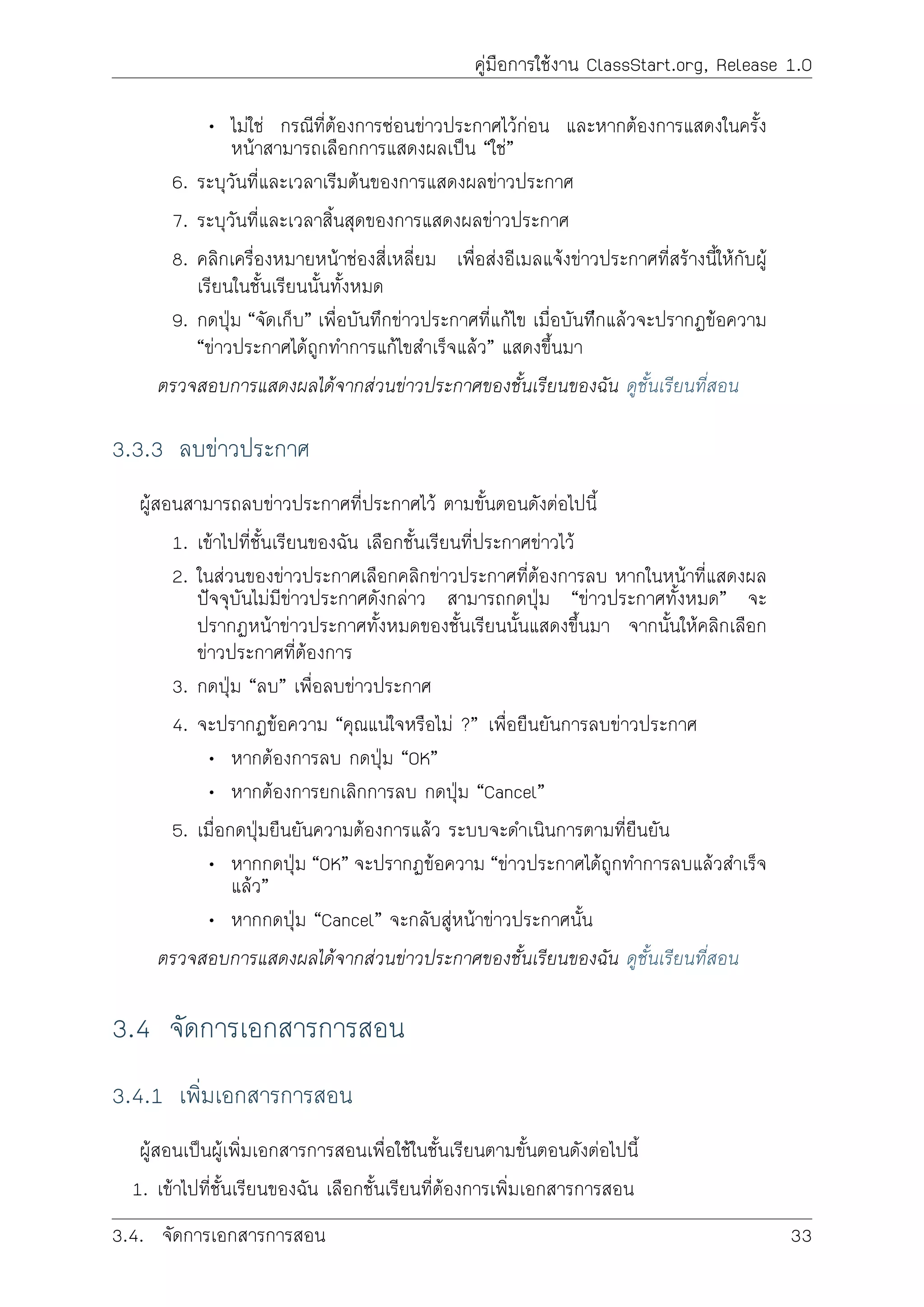 คูมือการใชงาน ClassStart.org, Release 1.0
• ไมใช กรณีที่ตองการซอนขาวประกาศไวกอน และหากตองการแสดงในครั้ง
หนาสามารถเลือกการแสดงผลเปน “ใช”
6. ระบุวันที่และเวลาเริมตนของการแสดงผลขาวประกาศ
7. ระบุวันที่และเวลาสิ้นสุดของการแสดงผลขาวประกาศ
8. คลิกเครื่องหมายหนาชองสี่เหลี่ยม เพื่อสงอีเมลแจงขาวประกาศที่สรางนี้ใหกับผู
เรียนในชั้นเรียนนั้นทั้งหมด
9. กดปุม “จัดเก็บ” เพื่อบันทึกขาวประกาศที่แกไข เมื่อบันทีึกแลวจะปรากฏขอความ
“ขาวประกาศไดถูกทำการแกไขสำเร็จแลว” แสดงขึ้นมา
ตรวจสอบการแสดงผลไดจากสวนขาวประกาศของชั้นเรียนของฉัน ดูชั้นเรียนที่สอน
3.3.3 ลบขาวประกาศ
ผูสอนสามารถลบขาวประกาศที่ประกาศไว ตามขั้นตอนดังตอไปนี้
1. เขาไปที่ชั้นเรียนของฉัน เลือกชั้นเรียนที่ประกาศขาวไว
2. ในสวนของขาวประกาศเลือกคลิกขาวประกาศที่ตองการลบ หากในหนาที่แสดงผล
ปจจุบันไมมีขาวประกาศดังกลาว สามารถกดปุม “ขาวประกาศทั้งหมด” จะ
ปรากฏหนาขาวประกาศทั้งหมดของชั้นเรียนนั้นแสดงขึ้นมา จากนั้นใหคลิกเลือก
ขาวประกาศที่ตองการ
3. กดปุม “ลบ” เพื่อลบขาวประกาศ
4. จะปรากฏขอความ “คุณแนใจหรือไม ?” เพื่อยืนยันการลบขาวประกาศ
• หากตองการลบ กดปุม “OK”
• หากตองการยกเลิกการลบ กดปุม “Cancel”
5. เมื่อกดปุมยืนยันความตองการแลว ระบบจะดำเนินการตามที่ยืนยัน
• หากกดปุม “OK” จะปรากฏขอความ “ขาวประกาศไดถูกทำการลบแลวสำเร็จ
แลว”
• หากกดปุม “Cancel” จะกลับสูหนาขาวประกาศนั้น
ตรวจสอบการแสดงผลไดจากสวนขาวประกาศของชั้นเรียนของฉัน ดูชั้นเรียนที่สอน
3.4 จัดการเอกสารการสอน
3.4.1 เพิ่มเอกสารการสอน
ผูสอนเปนผูเพิ่มเอกสารการสอนเพื่อใชในชั้นเรียนตามขั้นตอนดังตอไปนี้
1. เขาไปที่ชั้นเรียนของฉัน เลือกชั้นเรียนที่ตองการเพิ่มเอกสารการสอน
3.4. จัดการเอกสารการสอน 33
 
