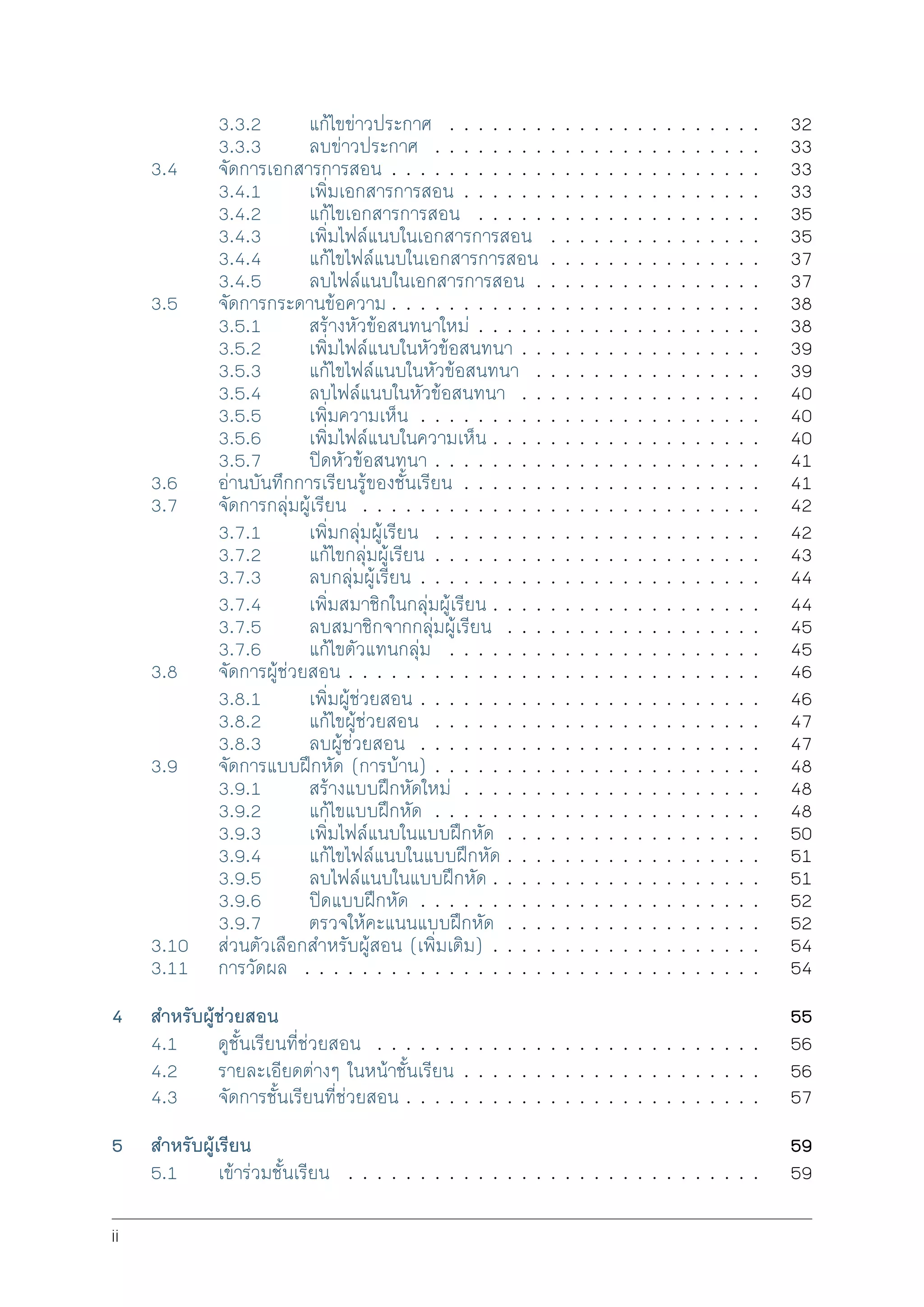 3.3.2 แกไขขาวประกาศ . . . . . . . . . . . . . . . . . . . . . . 32
3.3.3 ลบขาวประกาศ . . . . . . . . . . . . . . . . . . . . . . . 33
3.4 จัดการเอกสารการสอน . . . . . . . . . . . . . . . . . . . . . . . . . . 33
3.4.1 เพิ่มเอกสารการสอน . . . . . . . . . . . . . . . . . . . . . 33
3.4.2 แกไขเอกสารการสอน . . . . . . . . . . . . . . . . . . . . 35
3.4.3 เพิ่มไฟลแนบในเอกสารการสอน . . . . . . . . . . . . . . . 35
3.4.4 แกไขไฟลแนบในเอกสารการสอน . . . . . . . . . . . . . . . 37
3.4.5 ลบไฟลแนบในเอกสารการสอน . . . . . . . . . . . . . . . . 37
3.5 จัดการกระดานขอความ . . . . . . . . . . . . . . . . . . . . . . . . . . 38
3.5.1 สรางหัวขอสนทนาใหม . . . . . . . . . . . . . . . . . . . . 38
3.5.2 เพิ่มไฟลแนบในหัวขอสนทนา . . . . . . . . . . . . . . . . . 39
3.5.3 แกไขไฟลแนบในหัวขอสนทนา . . . . . . . . . . . . . . . . 39
3.5.4 ลบไฟลแนบในหัวขอสนทนา . . . . . . . . . . . . . . . . . 40
3.5.5 เพิ่มความเห็น . . . . . . . . . . . . . . . . . . . . . . . . 40
3.5.6 เพิ่มไฟลแนบในความเห็น . . . . . . . . . . . . . . . . . . . 40
3.5.7 ปดหัวขอสนทนา . . . . . . . . . . . . . . . . . . . . . . . 41
3.6 อานบันทึกการเรียนรูของชั้นเรียน . . . . . . . . . . . . . . . . . . . . . 41
3.7 จัดการกลุมผูเรียน . . . . . . . . . . . . . . . . . . . . . . . . . . . . 42
3.7.1 เพิ่มกลุมผูเรียน . . . . . . . . . . . . . . . . . . . . . . . 42
3.7.2 แกไขกลุมผูเรียน . . . . . . . . . . . . . . . . . . . . . . . 43
3.7.3 ลบกลุมผูเรียน . . . . . . . . . . . . . . . . . . . . . . . . 44
3.7.4 เพิ่มสมาชิกในกลุมผูเรียน . . . . . . . . . . . . . . . . . . . 44
3.7.5 ลบสมาชิกจากกลุมผูเรียน . . . . . . . . . . . . . . . . . . 45
3.7.6 แกไขตัวแทนกลุม . . . . . . . . . . . . . . . . . . . . . . 45
3.8 จัดการผูชวยสอน . . . . . . . . . . . . . . . . . . . . . . . . . . . . . 46
3.8.1 เพิ่มผูชวยสอน . . . . . . . . . . . . . . . . . . . . . . . . 46
3.8.2 แกไขผูชวยสอน . . . . . . . . . . . . . . . . . . . . . . . 47
3.8.3 ลบผูชวยสอน . . . . . . . . . . . . . . . . . . . . . . . . 47
3.9 จัดการแบบฝกหัด (การบาน) . . . . . . . . . . . . . . . . . . . . . . . 48
3.9.1 สรางแบบฝกหัดใหม . . . . . . . . . . . . . . . . . . . . . 48
3.9.2 แกไขแบบฝกหัด . . . . . . . . . . . . . . . . . . . . . . . 48
3.9.3 เพิ่มไฟลแนบในแบบฝกหัด . . . . . . . . . . . . . . . . . . 50
3.9.4 แกไขไฟลแนบในแบบฝกหัด . . . . . . . . . . . . . . . . . . 51
3.9.5 ลบไฟลแนบในแบบฝกหัด . . . . . . . . . . . . . . . . . . . 51
3.9.6 ปดแบบฝกหัด . . . . . . . . . . . . . . . . . . . . . . . . 52
3.9.7 ตรวจใหคะแนนแบบฝกหัด . . . . . . . . . . . . . . . . . . 52
3.10 สวนตัวเลือกสำหรับผูสอน (เพิ่มเติม) . . . . . . . . . . . . . . . . . . . 54
3.11 การวัดผล . . . . . . . . . . . . . . . . . . . . . . . . . . . . . . . . 54
4 สำหรับผูชวยสอน 55
4.1 ดูชั้นเรียนที่ชวยสอน . . . . . . . . . . . . . . . . . . . . . . . . . . . 56
4.2 รายละเอียดตางๆ ในหนาชั้นเรียน . . . . . . . . . . . . . . . . . . . . . 56
4.3 จัดการชั้นเรียนที่ชวยสอน . . . . . . . . . . . . . . . . . . . . . . . . . 57
5 สำหรับผูเรียน 59
5.1 เขารวมชั้นเรียน . . . . . . . . . . . . . . . . . . . . . . . . . . . . . 59
ii
 