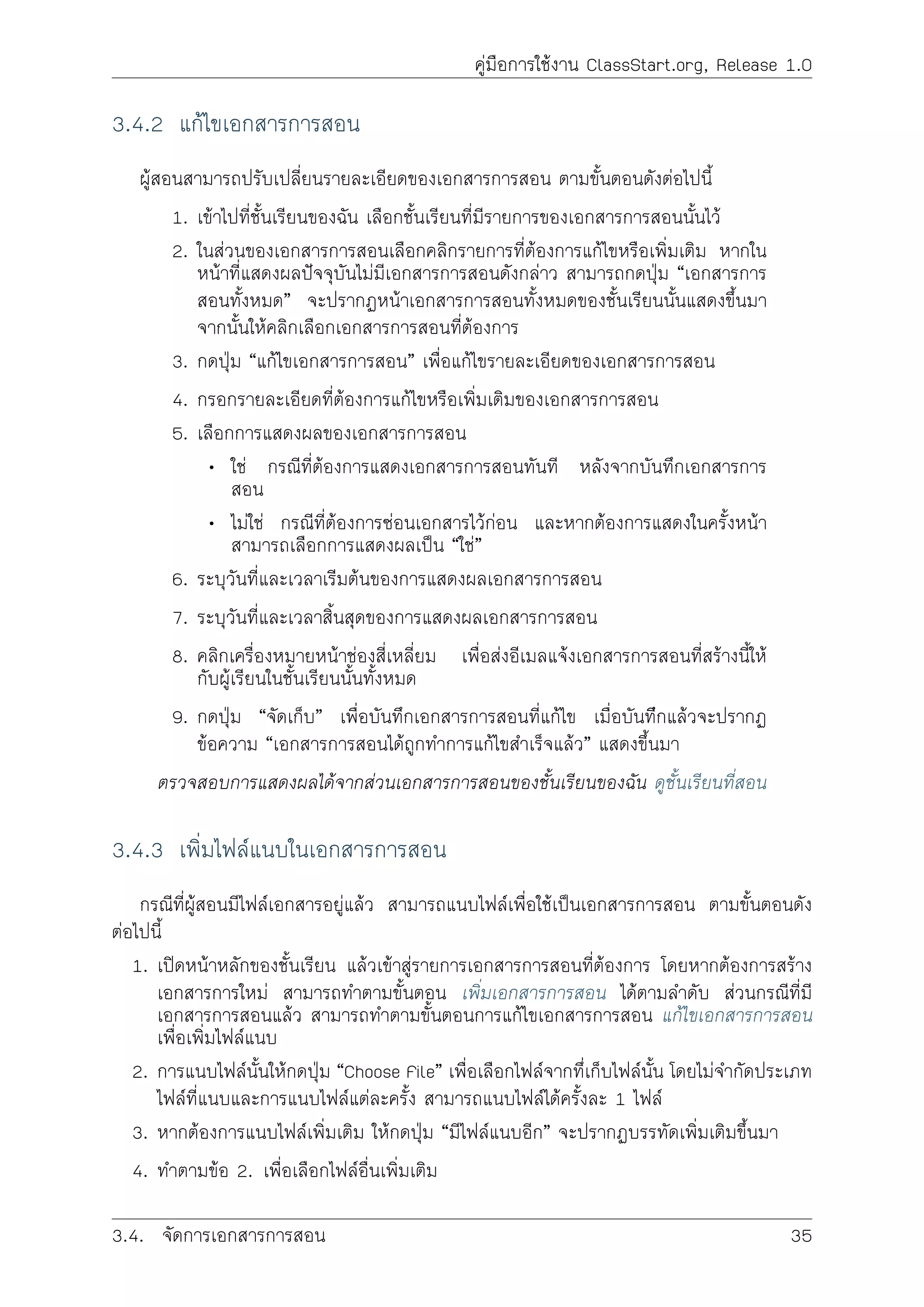 คูมือการใชงาน ClassStart.org, Release 1.0
3.4.2 แกไขเอกสารการสอน
ผูสอนสามารถปรับเปลี่ยนรายละเอียดของเอกสารการสอน ตามขั้นตอนดังตอไปนี้
1. เขาไปที่ชั้นเรียนของฉัน เลือกชั้นเรียนที่มีรายการของเอกสารการสอนนั้นไว
2. ในสวนของเอกสารการสอนเลือกคลิกรายการที่ตองการแกไขหรือเพิ่มเติม หากใน
หนาที่แสดงผลปจจุบันไมมีเอกสารการสอนดังกลาว สามารถกดปุม “เอกสารการ
สอนทั้งหมด” จะปรากฏหนาเอกสารการสอนทั้งหมดของชั้นเรียนนั้นแสดงขึ้นมา
จากนั้นใหคลิกเลือกเอกสารการสอนที่ตองการ
3. กดปุม “แกไขเอกสารการสอน” เพื่อแกไขรายละเอียดของเอกสารการสอน
4. กรอกรายละเอียดที่ตองการแกไขหรือเพิ่มเติมของเอกสารการสอน
5. เลือกการแสดงผลของเอกสารการสอน
• ใช กรณีที่ตองการแสดงเอกสารการสอนทันที หลังจากบันทึกเอกสารการ
สอน
• ไมใช กรณีที่ตองการซอนเอกสารไวกอน และหากตองการแสดงในครั้งหนา
สามารถเลือกการแสดงผลเปน “ใช”
6. ระบุวันที่และเวลาเริมตนของการแสดงผลเอกสารการสอน
7. ระบุวันที่และเวลาสิ้นสุดของการแสดงผลเอกสารการสอน
8. คลิกเครื่องหมายหนาชองสี่เหลี่ยม เพื่อสงอีเมลแจงเอกสารการสอนที่สรางนี้ให
กับผูเรียนในชั้นเรียนนั้นทั้งหมด
9. กดปุม “จัดเก็บ” เพื่อบันทึกเอกสารการสอนที่แกไข เมื่อบันทีึกแลวจะปรากฏ
ขอความ “เอกสารการสอนไดถูกทำการแกไขสำเร็จแลว” แสดงขึ้นมา
ตรวจสอบการแสดงผลไดจากสวนเอกสารการสอนของชั้นเรียนของฉัน ดูชั้นเรียนที่สอน
3.4.3 เพิ่มไฟลแนบในเอกสารการสอน
กรณีที่ผูสอนมีไฟลเอกสารอยูแลว สามารถแนบไฟลเพื่อใชเปนเอกสารการสอน ตามขั้นตอนดัง
ตอไปนี้
1. เปดหนาหลักของชั้นเรียน แลวเขาสูรายการเอกสารการสอนที่ตองการ โดยหากตองการสราง
เอกสารการใหม สามารถทำตามขั้นตอน เพิ่มเอกสารการสอน ไดตามลำดับ สวนกรณีที่มี
เอกสารการสอนแลว สามารถทำตามขั้นตอนการแกไขเอกสารการสอน แกไขเอกสารการสอน
เพื่อเพิ่มไฟลแนบ
2. การแนบไฟลนั้นใหกดปุม “Choose File” เพื่อเลือกไฟลจากทึ่เก็บไฟลนั้น โดยไมจำกัดประเภท
ไฟลที่แนบและการแนบไฟลแตละครั้ง สามารถแนบไฟลไดครั้งละ 1 ไฟล
3. หากตองการแนบไฟลเพิ่มเติม ใหกดปุม “มีไฟลแนบอีก” จะปรากฏบรรทัดเพิ่มเติมขึ้นมา
4. ทำตามขอ 2. เพื่อเลือกไฟลอื่นเพิ่มเติม
3.4. จัดการเอกสารการสอน 35
 