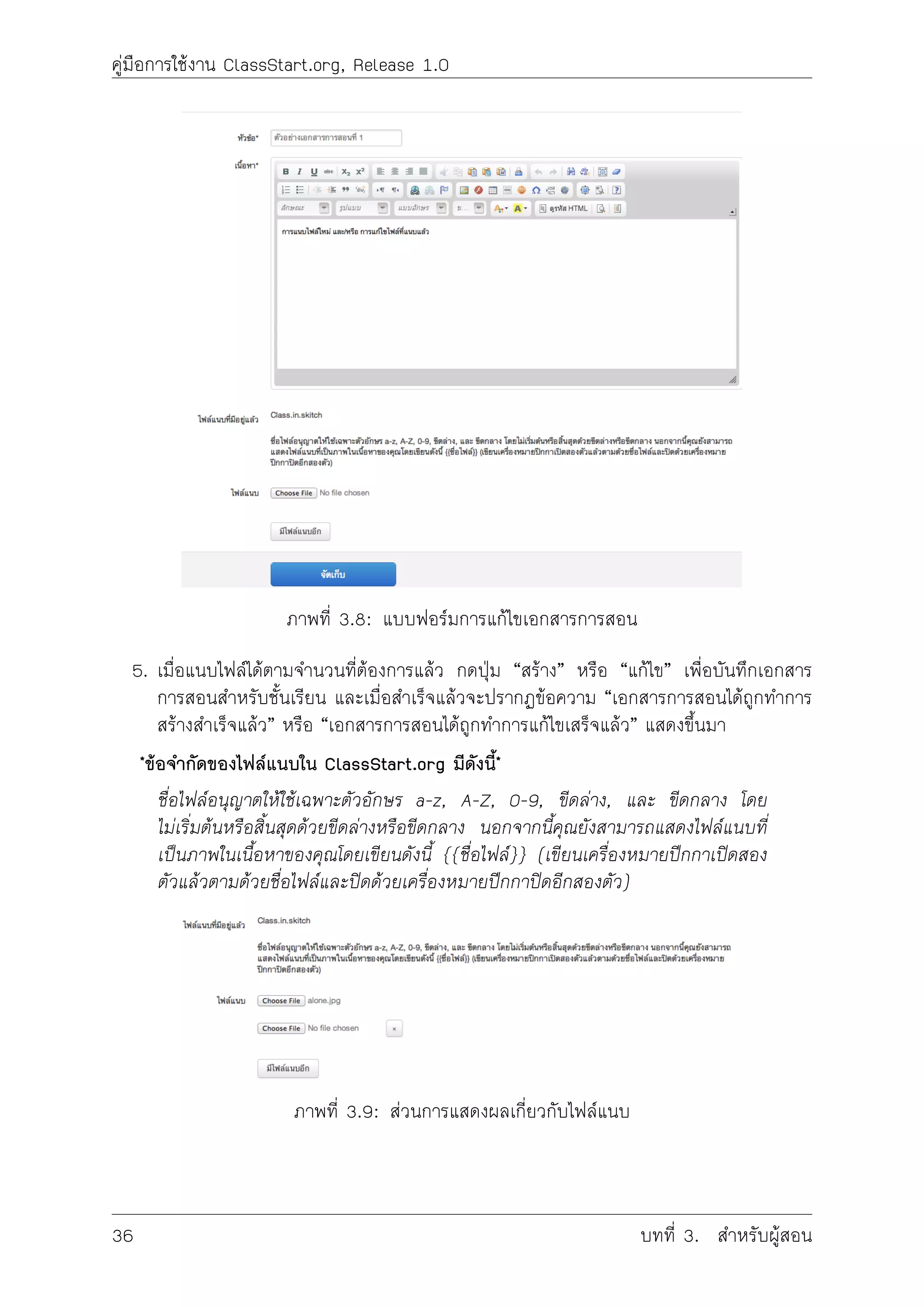 คูมือการใชงาน ClassStart.org, Release 1.0
ภาพที่ 3.8: แบบฟอรมการแกไขเอกสารการสอน
5. เมื่อแนบไฟลไดตามจำนวนที่ตองการแลว กดปุม “สราง” หรือ “แกไข” เพื่อบันทึกเอกสาร
การสอนสำหรับชั้นเรียน และเมื่อสำเร็จแลวจะปรากฏขอความ “เอกสารการสอนไดถูกทำการ
สรางสำเร็จแลว” หรือ “เอกสารการสอนไดถูกทำการแกไขเสร็จแลว” แสดงขึ้นมา
*ขอจำกัดของไฟลแนบใน ClassStart.org มีดังนี้*
ชื่อไฟลอนุญาตใหใชเฉพาะตัวอักษร a-z, A-Z, 0-9, ขีดลาง, และ ขีดกลาง โดย
ไมเริ่มตนหรือสิ้นสุดดวยขีดลางหรือขีดกลาง นอกจากนี้คุณยังสามารถแสดงไฟลแนบที่
เปนภาพในเนื้อหาของคุณโดยเขียนดังนี้ {{ชื่อไฟล}} (เขียนเครื่องหมายปกกาเปดสอง
ตัวแลวตามดวยชื่อไฟลและปดดวยเครื่องหมายปกกาปดอีกสองตัว)
ภาพที่ 3.9: สวนการแสดงผลเกี่ยวกับไฟลแนบ
36 บทที่ 3. สำหรับผูสอน
 