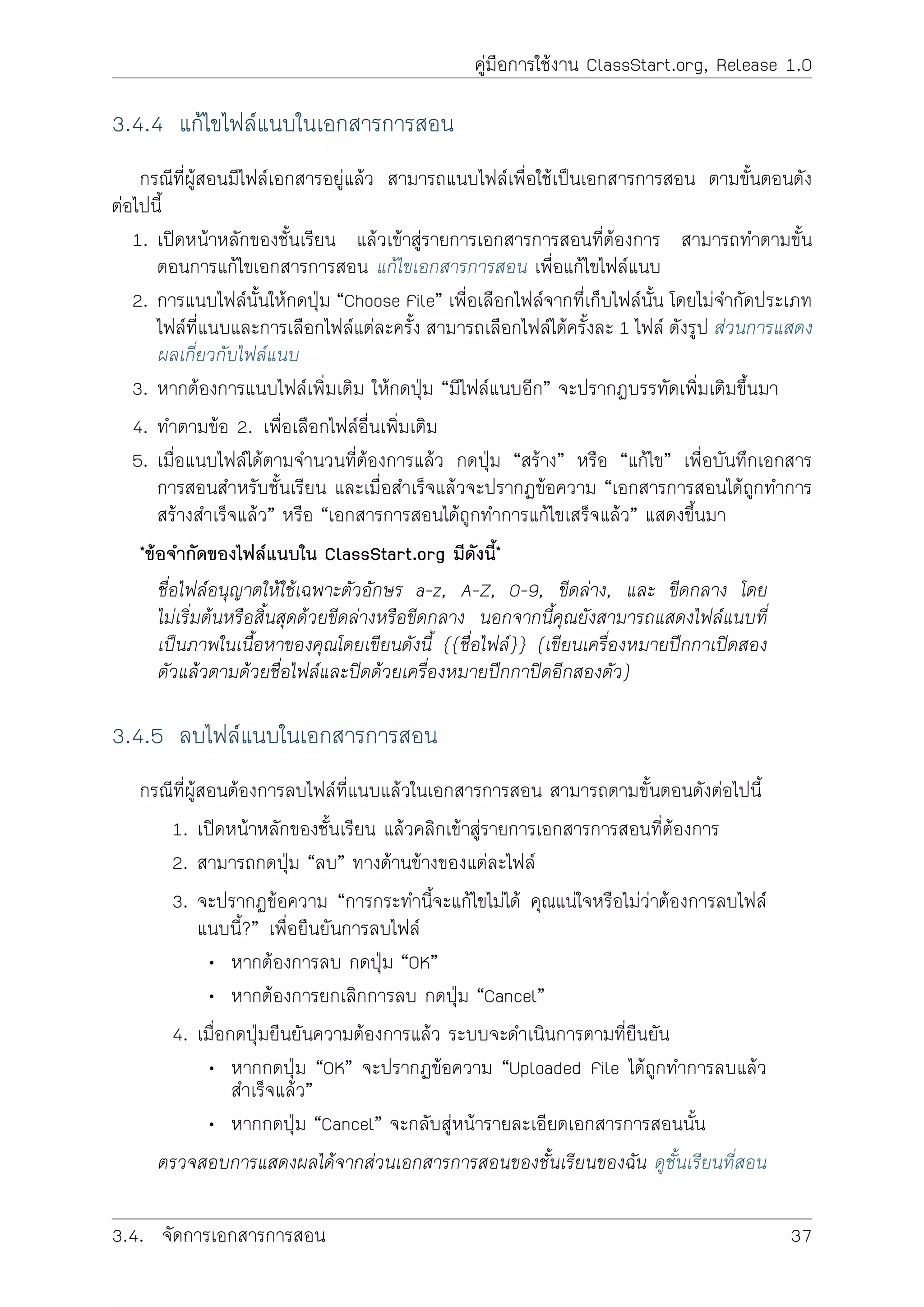 คูมือการใชงาน ClassStart.org, Release 1.0
3.4.4 แกไขไฟลแนบในเอกสารการสอน
กรณีที่ผูสอนมีไฟลเอกสารอยูแลว สามารถแนบไฟลเพื่อใชเปนเอกสารการสอน ตามขั้นตอนดัง
ตอไปนี้
1. เปดหนาหลักของชั้นเรียน แลวเขาสูรายการเอกสารการสอนที่ตองการ สามารถทำตามขั้น
ตอนการแกไขเอกสารการสอน แกไขเอกสารการสอน เพื่อแกไขไฟลแนบ
2. การแนบไฟลนั้นใหกดปุม “Choose File” เพื่อเลือกไฟลจากทึ่เก็บไฟลนั้น โดยไมจำกัดประเภท
ไฟลที่แนบและการเลือกไฟลแตละครั้ง สามารถเลือกไฟลไดครั้งละ 1 ไฟล ดังรูป สวนการแสดง
ผลเกี่ยวกับไฟลแนบ
3. หากตองการแนบไฟลเพิ่มเติม ใหกดปุม “มีไฟลแนบอีก” จะปรากฏบรรทัดเพิ่มเติมขึ้นมา
4. ทำตามขอ 2. เพื่อเลือกไฟลอื่นเพิ่มเติม
5. เมื่อแนบไฟลไดตามจำนวนที่ตองการแลว กดปุม “สราง” หรือ “แกไข” เพื่อบันทึกเอกสาร
การสอนสำหรับชั้นเรียน และเมื่อสำเร็จแลวจะปรากฏขอความ “เอกสารการสอนไดถูกทำการ
สรางสำเร็จแลว” หรือ “เอกสารการสอนไดถูกทำการแกไขเสร็จแลว” แสดงขึ้นมา
*ขอจำกัดของไฟลแนบใน ClassStart.org มีดังนี้*
ชื่อไฟลอนุญาตใหใชเฉพาะตัวอักษร a-z, A-Z, 0-9, ขีดลาง, และ ขีดกลาง โดย
ไมเริ่มตนหรือสิ้นสุดดวยขีดลางหรือขีดกลาง นอกจากนี้คุณยังสามารถแสดงไฟลแนบที่
เปนภาพในเนื้อหาของคุณโดยเขียนดังนี้ {{ชื่อไฟล}} (เขียนเครื่องหมายปกกาเปดสอง
ตัวแลวตามดวยชื่อไฟลและปดดวยเครื่องหมายปกกาปดอีกสองตัว)
3.4.5 ลบไฟลแนบในเอกสารการสอน
กรณีที่ผูสอนตองการลบไฟลที่แนบแลวในเอกสารการสอน สามารถตามขั้นตอนดังตอไปนี้
1. เปดหนาหลักของชั้นเรียน แลวคลิกเขาสูรายการเอกสารการสอนที่ตองการ
2. สามารถกดปุม “ลบ” ทางดานขางของแตละไฟล
3. จะปรากฏขอความ “การกระทำนี้จะแกไขไมได คุณแนใจหรือไมวาตองการลบไฟล
แนบนี้?” เพื่อยืนยันการลบไฟล
• หากตองการลบ กดปุม “OK”
• หากตองการยกเลิกการลบ กดปุม “Cancel”
4. เมื่อกดปุมยืนยันความตองการแลว ระบบจะดำเนินการตามที่ยืนยัน
• หากกดปุม “OK” จะปรากฏขอความ “Uploaded File ไดถูกทำการลบแลว
สำเร็จแลว”
• หากกดปุม “Cancel” จะกลับสูหนารายละเอียดเอกสารการสอนนั้น
ตรวจสอบการแสดงผลไดจากสวนเอกสารการสอนของชั้นเรียนของฉัน ดูชั้นเรียนที่สอน
3.4. จัดการเอกสารการสอน 37
 