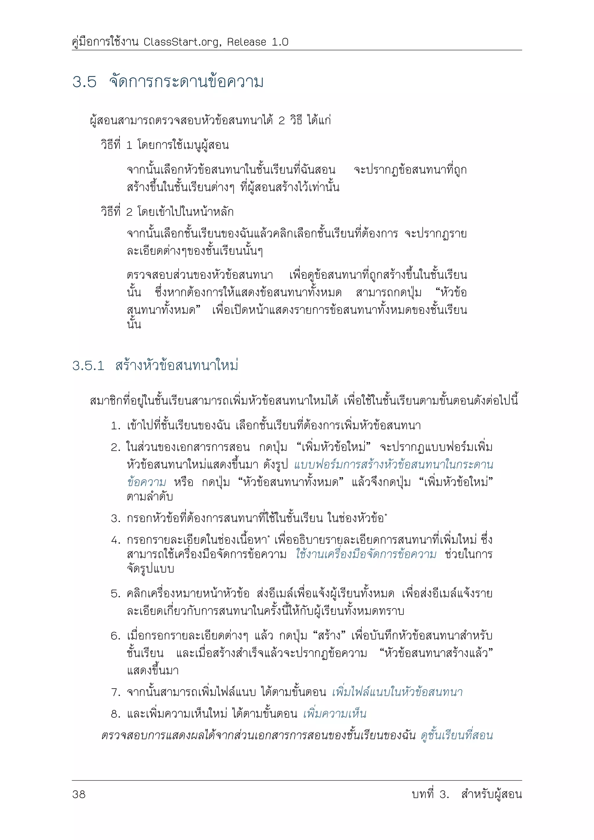 คูมือการใชงาน ClassStart.org, Release 1.0
3.5 จัดการกระดานขอความ
ผูสอนสามารถตรวจสอบหัวขอสนทนาได 2 วิธี ไดแก
วิธีที่ 1 โดยการใชเมนูผูสอน
จากนั้นเลือกหัวขอสนทนาในชั้นเรียนที่ฉันสอน จะปรากฏขอสนทนาที่ถูก
สรางขึ้นในชั้นเรียนตางๆ ที่ผูสอนสรางไวเทานั้น
วิธีที่ 2 โดยเขาไปในหนาหลัก
จากนั้นเลือกชั้นเรียนของฉันแลวคลิกเลือกชั้นเรียนที่ตองการ จะปรากฏราย
ละเอียดตางๆของชั้นเรียนนั้นๆ
ตรวจสอบสวนของหัวขอสนทนา เพื่อดูขอสนทนาที่ถูกสรางขึ้นในชั้นเรียน
นั้น ซึ่งหากตองการใหแสดงขอสนทนาทั้งหมด สามารถกดปุม “หัวขอ
สนทนาทั้งหมด” เพื่อเปดหนาแสดงรายการขอสนทนาทั้งหมดของชั้นเรียน
นั้น
3.5.1 สรางหัวขอสนทนาใหม
สมาชิกที่อยูในชั้นเรียนสามารถเพิ่มหัวขอสนทนาใหมได เพื่อใชในชั้นเรียนตามขั้นตอนดังตอไปนี้
1. เขาไปที่ชั้นเรียนของฉัน เลือกชั้นเรียนที่ตองการเพิ่มหัวขอสนทนา
2. ในสวนของเอกสารการสอน กดปุม “เพิ่มหัวขอใหม” จะปรากฏแบบฟอรมเพิ่ม
หัวขอสนทนาใหมแสดงขึ้นมา ดังรูป แบบฟอรมการสรางหัวขอสนทนาในกระดาน
ขอความ หรือ กดปุม “หัวขอสนทนาทั้งหมด” แลวจึงกดปุม “เพิ่มหัวขอใหม”
ตามลำดับ
3. กรอกหัวขอที่ตองการสนทนาที่ใชในชั้นเรียน ในชองหัวขอ*
4. กรอกรายละเอียดในชองเนื้อหา* เพื่ออธิบายรายละเอียดการสนทนาที่เพิ่มใหม ซึ่ง
สามารถใชเครื่องมือจัดการขอความ ใชงานเครื่องมือจัดการขอความ ชวยในการ
จัดรูปแบบ
5. คลิกเครื่องหมายหนาหัวขอ สงอีเมลเพื่อแจงผูเรียนทั้งหมด เพื่อสงอีเมลแจงราย
ละเอียดเกี่ยวกับการสนทนาในครั้งนี้ใหกับผูเรียนทั้งหมดทราบ
6. เมื่อกรอกรายละเอียดตางๆ แลว กดปุม “สราง” เพื่อบันทึกหัวขอสนทนาสำหรับ
ชั้นเรียน และเมื่อสรางสำเร็จแลวจะปรากฏขอความ “หัวขอสนทนาสรางแลว”
แสดงขึ้นมา
7. จากนั้นสามารถเพิ่มไฟลแนบ ไดตามขั้นตอน เพิ่มไฟลแนบในหัวขอสนทนา
8. และเพิ่มความเห็นใหม ไดตามขั้นตอน เพิ่มความเห็น
ตรวจสอบการแสดงผลไดจากสวนเอกสารการสอนของชั้นเรียนของฉัน ดูชั้นเรียนที่สอน
38 บทที่ 3. สำหรับผูสอน
 